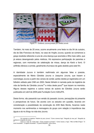 Figura 17 - Grafismo Juruna pintado por Sheila Juruna.


Também, há mais de 20 anos, ocorre anualmente uma festa no dia 04 de outubro,
dia de São Francisco de Assis, na casa de Virgilio Juruna, quando se comemora a
graça recebida referente à cura de uma doença que acometia o filho mais velho, que
já estava desenganado pelos médicos. Há expressiva participação de parentes e
regionais, com momentos de celebração de missa, dança do Kariá e forró. O
anfitrião oferece a comida, geralmente churrasco de gado abatido para este fim.


A identidade Juruna é também reafirmada em algumas falas e poesias,
especialmente de Maria Cândida Juruna e Joaquina Juruna, que trazem a
cosmologia Juruna a partir dos versos de cordel, partes destes já registrados em um
folhetim editado pelo CIMI em 2003. Neste folhetim é narrada parte da trajetória de
vida da família de Cândida Juruna19 e mitos deste povo20 que trazem na memória.
Alguns desses registros e outros versos de autoria de Cândida Juruna serão
publicados em abril de 2009 pela Fundação Curro Velho/PA.


Desta forma, vão passando sua versão do passado Juruna, percepções do presente
e perspectivas de futuro. De acordo com os estudos em questão, levando em
consideração a possibilidade da construção do AHE Belo Monte, focamos neste
momento nos sentimentos e mensagens do grupo com relação à importância das
águas e do rio Xingu na vida dos Juruna.


19
             Por exemplo os registros “História do povo Juruna”; “Como vivemos hoje”; “Biografia do meu pai”; “Biografia da
matriarca” e biografia da autora.
20
             Como é o caso de: “Entre eles”; “Como surgiram as frutas?”; “Como nasceu o fogo”; “Mito da Mãe D’Água”; “O
Acari encantado”, “O lagarto encantado”; “O jacaré fofoqueiro”, entre outros.
                                                           30
 