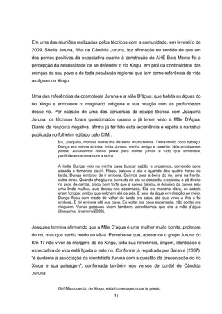 Em uma das reuniões realizadas pelos técnicos com a comunidade, em fevereiro de
2009, Sheila Juruna, filha de Cândida Juruna, fez afirmação no sentido de que um
dos pontos positivos da expectativa quanto à construção do AHE Belo Monte foi a
percepção da necessidade de se defender o rio Xingu, em prol da continuidade das
crenças de seu povo e de toda população regional que tem como referência de vida
as águas do Xingu.


Uma das referências da cosmologia Juruna é a Mãe D’água, que habita as águas do
rio Xingu e enriquece o imaginário indígena e sua relação com as profundezas
desse rio. Por ocasião de uma das conversas da equipe técnica com Joaquina
Juruna, os técnicos foram questionados quanto a já terem visto a Mãe D’Água.
Diante da resposta negativa, afirma já ter tido esta experiência e repete a narrativa
publicada no folhetim editado pelo CIMI:
             Eu, Joaquina, morava numa ilha de serra muito bonita. Tinha muito côco babaçu.
             Dunga era minha vizinha, índia Juruna, minha amiga e parente. Nós andávamos
             juntas. Assávamos nosso peixe para comer juntas e tudo que arrumava,
             partilhávamos uma com a outra.

             A índia Dunga veio na minha casa buscar sabão e prosamos, comendo cane
             assada e tomando caxiri. Nisso, passou o dia e quando deu quatro horas da
             tarde, Dunga lembrou de ir embora. Saímos para a beira do rio, uma na frente,
             outra atrás. Quando chegou na beira do rio ela se despediu e colocou o pé direito
             na proa da canoa, pisou bem forte que a canoa baixou, e debaixo da canoa saiu
             uma linda mulher, que deixou-nos espantada. Ela era morena clara, os cabels
             eram longos, pretos que cobriam até os pés. E saía da água em direção ao meio.
             Dunga ficou com medo de voltar de tarde pra casa, até que virou a ilha e foi
             embora. E foi embora até sua casa. Eu voltei pra casa espantada, não contei pra
             ninguém. Várias pessoas viram também, acreditamos que era a mãe d’água
             (Joaquina, fevereiro/2003).



Joaquina termina afirmando que a Mãe D’água é uma mulher muito bonita, protetora
do rio, mas que sentiu medo ao vê-la. Percebe-se que, apesar de o grupo Juruna do
Km 17 não viver às margens do rio Xingu, toda sua referência, origem, identidade e
expectativa de vida está ligada a este rio. Conforme já registrado por Saraiva (2007),
“é evidente a associação da identidade Juruna com a questão da preservação do rio
Xingu e sua paisagem”, confirmada também nos versos de cordel de Cândida
Juruna:


             Oh! Meu querido rio Xingu, esta homenagem que te presto
                                            31
 