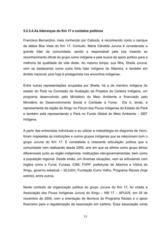 5.2.3.4 As lideranças do Km 17 e contatos políticos

Francisco Bernardino, mais conhecido por Caboclo, é reconhecido como o cacique
da aldeia Boa Vista do Km 17. Contudo, Maria Cândida Juruna é considerada a
grande líder da comunidade, sendo a responsável pela luta visando ao
reconhecimento oficial do grupo como indígena e pela busca de apoio político para a
melhoria de qualidade de vida deste. Ao mesmo tempo, sua filha, Sheila Juruna,
vem se destacando como outra forte líder indígena de Altamira, e também em
âmbito nacional, pois hoje é protagonista nos encontros indígenas.


Entre outras representações ocupadas por Sheila, há a de membro indígena do
estado do Pará na Comissão de Avaliação de Projetos da Carteira Indígena, um
programa desenvolvido pelo Ministério do Meio Ambiente e financiado pelo
Ministério do Desenvolvimento Social e Combate à Fome.               Ela é, ainda, a
representante da região do Xingu no Fórum dos Povos Indígenas do Estado do Pará
e também está representando o Pará no Fundo Global do Meio Ambiente – GEF
Indígena.


A partir das entrevistas individuais e ao utilizar a metodologia do diagrama de Venn,
foram mapeadas as instituições e outros grupos indígenas que se relacionam com o
grupo Juruna do Km 17. É constatada a crescente articulação política que a
comunidade vem realizando desde 2000, ano em que se afirma como grupo étnico
diferenciado junto ao órgão indigenista, instituições não-governamentais, bem como
à população regional. Desde então, em diversas situações, vem se articulando com
órgãos como a Funai, Funasa, CIMI, FVPP, prefeituras de Altamira e Vitória do
Xingu, governo estadual – SEJUDH, Fundação Curro Velho, Programa Raízes (hoje
extinto), entre outros.


Neste contexto de organização política do grupo Juruna do Km 17, foi criada a
Associação dos Povos Indígenas Juruna do Xingu – KM 17 – APIJUX, em 25 de
novembro de 2000, com a orientação de técnicos do Programa Raízes e o apoio
financeiro para a regularização da associação em cartório. Essa associação conta


                                         33
 