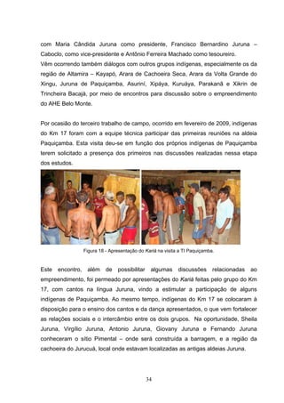 com Maria Cândida Juruna como presidente, Francisco Bernardino Juruna –
Caboclo, como vice-presidente e Antônio Ferreira Machado como tesoureiro.
Vêm ocorrendo também diálogos com outros grupos indígenas, especialmente os da
região de Altamira – Kayapó, Arara de Cachoeira Seca, Arara da Volta Grande do
Xingu, Juruna de Paquiçamba, Asuriní, Xipáya, Kuruáya, Parakanã e Xikrin de
Trincheira Bacajá, por meio de encontros para discussão sobre o empreendimento
do AHE Belo Monte.


Por ocasião do terceiro trabalho de campo, ocorrido em fevereiro de 2009, indígenas
do Km 17 foram com a equipe técnica participar das primeiras reuniões na aldeia
Paquiçamba. Esta visita deu-se em função dos próprios indígenas de Paquiçamba
terem solicitado a presença dos primeiros nas discussões realizadas nessa etapa
dos estudos.




                   Figura 18 - Apresentação do Kariá na visita a TI Paquiçamba.


Este   encontro,    além     de   possibilitar    algumas     discussões      relacionadas   ao
empreendimento, foi permeado por apresentações do Kariá feitas pelo grupo do Km
17, com cantos na língua Juruna, vindo a estimular a participação de alguns
indígenas de Paquiçamba. Ao mesmo tempo, indígenas do Km 17 se colocaram à
disposição para o ensino dos cantos e da dança apresentados, o que vem fortalecer
as relações sociais e o intercâmbio entre os dois grupos. Na oportunidade, Sheila
Juruna, Virgílio Juruna, Antonio Juruna, Giovany Juruna e Fernando Juruna
conheceram o sítio Pimental – onde será construída a barragem, e a região da
cachoeira do Jurucuá, local onde estavam localizadas as antigas aldeias Juruna.




                                                 34
 