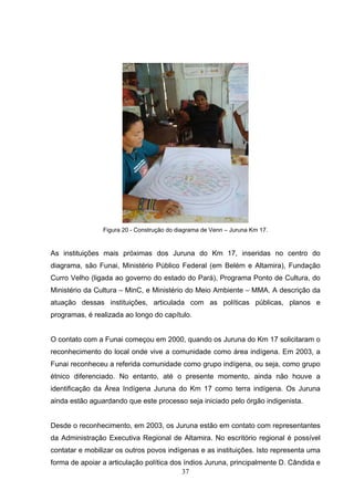 Figura 20 - Construção do diagrama de Venn – Juruna Km 17.


As instituições mais próximas dos Juruna do Km 17, inseridas no centro do
diagrama, são Funai, Ministério Público Federal (em Belém e Altamira), Fundação
Curro Velho (ligada ao governo do estado do Pará), Programa Ponto de Cultura, do
Ministério da Cultura – MinC, e Ministério do Meio Ambiente – MMA. A descrição da
atuação dessas instituições, articulada com as políticas públicas, planos e
programas, é realizada ao longo do capítulo.


O contato com a Funai começou em 2000, quando os Juruna do Km 17 solicitaram o
reconhecimento do local onde vive a comunidade como área indígena. Em 2003, a
Funai reconheceu a referida comunidade como grupo indígena, ou seja, como grupo
étnico diferenciado. No entanto, até o presente momento, ainda não houve a
identificação da Área Indígena Juruna do Km 17 como terra indígena. Os Juruna
ainda estão aguardando que este processo seja iniciado pelo órgão indigenista.


Desde o reconhecimento, em 2003, os Juruna estão em contato com representantes
da Administração Executiva Regional de Altamira. No escritório regional é possível
contatar e mobilizar os outros povos indígenas e as instituições. Isto representa uma
forma de apoiar a articulação política dos índios Juruna, principalmente D. Cândida e
                                          37
 