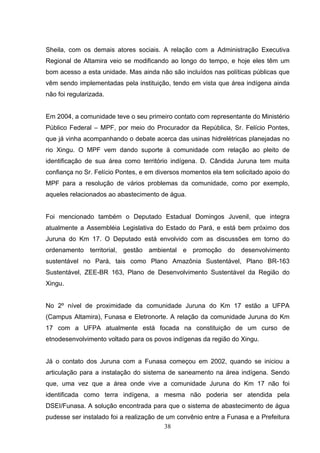 Sheila, com os demais atores sociais. A relação com a Administração Executiva
Regional de Altamira veio se modificando ao longo do tempo, e hoje eles têm um
bom acesso a esta unidade. Mas ainda não são incluídos nas políticas públicas que
vêm sendo implementadas pela instituição, tendo em vista que área indígena ainda
não foi regularizada.


Em 2004, a comunidade teve o seu primeiro contato com representante do Ministério
Público Federal – MPF, por meio do Procurador da República, Sr. Felício Pontes,
que já vinha acompanhando o debate acerca das usinas hidrelétricas planejadas no
rio Xingu. O MPF vem dando suporte à comunidade com relação ao pleito de
identificação de sua área como território indígena. D. Cândida Juruna tem muita
confiança no Sr. Felício Pontes, e em diversos momentos ela tem solicitado apoio do
MPF para a resolução de vários problemas da comunidade, como por exemplo,
aqueles relacionados ao abastecimento de água.


Foi mencionado também o Deputado Estadual Domingos Juvenil, que integra
atualmente a Assembléia Legislativa do Estado do Pará, e está bem próximo dos
Juruna do Km 17. O Deputado está envolvido com as discussões em torno do
ordenamento territorial, gestão ambiental e promoção do desenvolvimento
sustentável no Pará, tais como Plano Amazônia Sustentável, Plano BR-163
Sustentável, ZEE-BR 163, Plano de Desenvolvimento Sustentável da Região do
Xingu.


No 2º nível de proximidade da comunidade Juruna do Km 17 estão a UFPA
(Campus Altamira), Funasa e Eletronorte. A relação da comunidade Juruna do Km
17 com a UFPA atualmente está focada na constituição de um curso de
etnodesenvolvimento voltado para os povos indígenas da região do Xingu.


Já o contato dos Juruna com a Funasa começou em 2002, quando se iniciou a
articulação para a instalação do sistema de saneamento na área indígena. Sendo
que, uma vez que a área onde vive a comunidade Juruna do Km 17 não foi
identificada como terra indígena, a mesma não poderia ser atendida pela
DSEI/Funasa. A solução encontrada para que o sistema de abastecimento de água
pudesse ser instalado foi a realização de um convênio entre a Funasa e a Prefeitura
                                         38
 