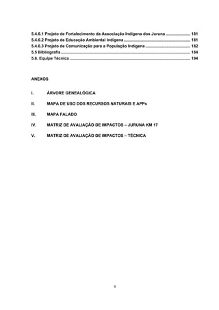 5.4.6.1 Projeto de Fortalecimento da Associação Indígena dos Juruna ...................... 181
5.4.6.2 Projeto de Educação Ambiental Indígena ........................................................... 181
5.4.6.3 Projeto de Comunicação para a População Indígena ........................................ 182
5.5 Bibliografia ................................................................................................................... 184
5.6. Equipe Técnica ........................................................................................................... 194




ANEXOS


I.          ÁRVORE GENEALÓGICA

II.         MAPA DE USO DOS RECURSOS NATURAIS E APPs

III.        MAPA FALADO

IV.         MATRIZ DE AVALIAÇÃO DE IMPACTOS – JURUNA KM 17

V.          MATRIZ DE AVALIAÇÃO DE IMPACTOS – TÉCNICA




                                                                   4
 