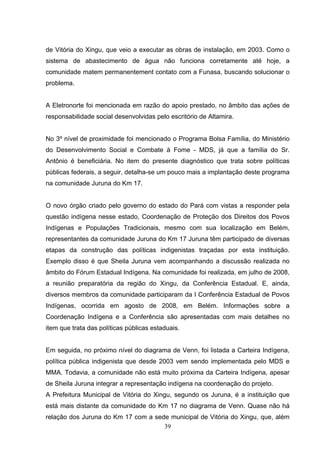 de Vitória do Xingu, que veio a executar as obras de instalação, em 2003. Como o
sistema de abastecimento de água não funciona corretamente até hoje, a
comunidade matem permanentement contato com a Funasa, buscando solucionar o
problema.


A Eletronorte foi mencionada em razão do apoio prestado, no âmbito das ações de
responsabilidade social desenvolvidas pelo escritório de Altamira.


No 3º nível de proximidade foi mencionado o Programa Bolsa Família, do Ministério
do Desenvolvimento Social e Combate à Fome - MDS, já que a família do Sr.
Antônio é beneficiária. No item do presente diagnóstico que trata sobre políticas
públicas federais, a seguir, detalha-se um pouco mais a implantação deste programa
na comunidade Juruna do Km 17.


O novo órgão criado pelo governo do estado do Pará com vistas a responder pela
questão indígena nesse estado, Coordenação de Proteção dos Direitos dos Povos
Indígenas e Populações Tradicionais, mesmo com sua localização em Belém,
representantes da comunidade Juruna do Km 17 Juruna têm participado de diversas
etapas da construção das políticas indigenistas traçadas por esta instituição.
Exemplo disso é que Sheila Juruna vem acompanhando a discussão realizada no
âmbito do Fórum Estadual Indígena. Na comunidade foi realizada, em julho de 2008,
a reunião preparatória da região do Xingu, da Conferência Estadual. E, ainda,
diversos membros da comunidade participaram da I Conferência Estadual de Povos
Indígenas, ocorrida em agosto de 2008, em Belém. Informações sobre a
Coordenação Indígena e a Conferência são apresentadas com mais detalhes no
item que trata das políticas públicas estaduais.


Em seguida, no próximo nível do diagrama de Venn, foi listada a Carteira Indígena,
política pública indigenista que desde 2003 vem sendo implementada pelo MDS e
MMA. Todavia, a comunidade não está muito próxima da Carteira Indígena, apesar
de Sheila Juruna integrar a representação indígena na coordenação do projeto.
A Prefeitura Municipal de Vitória do Xingu, segundo os Juruna, é a instituição que
está mais distante da comunidade do Km 17 no diagrama de Venn. Quase não há
relação dos Juruna do Km 17 com a sede municipal de Vitória do Xingu, que, além
                                     39
 