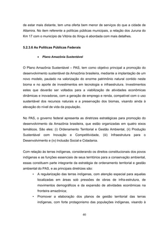 de estar mais distante, tem uma oferta bem menor de serviços do que a cidade de
Altamira. No item referente a políticas públicas municipais, a relação dos Juruna do
Km 17 com o município de Vitória do Xingu é abordada com mais detalhes.


5.2.3.6 As Políticas Públicas Federais

          •   Plano Amazônia Sustentável


O Plano Amazônia Sustentável – PAS, tem como objetivo principal a promoção do
desenvolvimento sustentável da Amazônia brasileira, mediante a implantação de um
novo modelo, pautado na valorização do enorme patrimônio natural contido neste
bioma e no aporte de investimentos em tecnologia e infraestrutura. Investimentos
estes que deverão ser voltados para a viabilização de atividades econômicas
dinâmicas e inovadoras, com a geração de emprego e renda, compatível com o uso
sustentável dos recursos naturais e a preservação dos biomas, visando ainda à
elevação do nível de vida da população.


No PAS, o governo federal apresenta as diretrizes estratégicas para promoção do
desenvolvimento da Amazônia brasileira, que estão organizadas em quatro eixos
temáticos. São eles: (i) Ordenamento Territorial e Gestão Ambiental, (ii) Produção
Sustentável   com    Inovação    e   Competitividade,   (iii)   Infraestrutura   para   o
Desenvolvimento e (iv) Inclusão Social e Cidadania.


Com relação às terras indígenas, considerando os direitos constitucionais dos povos
indígenas e as funções essenciais de seus territórios para a conservação ambiental,
essas constituem parte integrante da estratégia de ordenamento territorial e gestão
ambiental do PAS, e as principais diretrizes são:
      •   A regularização das terras indígenas, com atenção especial para aquelas
          localizadas em áreas sob pressões de obras de infra-estrutura, de
          movimentos demográficos e da expansão de atividades econômicas na
          fronteira amazônica;
      •   Promover a elaboração dos planos de gestão territorial das terras
          indígenas, com forte protagonismo das populações indígenas, visando à


                                          40
 