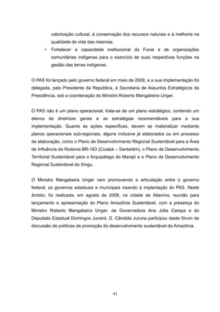 valorização cultural, à conservação dos recursos naturais e à melhoria na
          qualidade de vida das mesmas;
      •   Fortalecer a capacidade institucional da Funai e de organizações
          comunitárias indígenas para o exercício de suas respectivas funções na
          gestão das terras indígenas.


O PAS foi lançado pelo governo federal em maio de 2008, e a sua implementação foi
delegada, pelo Presidente da República, à Secretaria de Assuntos Estratégicos da
Presidência, sob a coordenação do Ministro Roberto Mangabeira Unger.


O PAS não é um plano operacional, trata-se de um plano estratégico, contendo um
elenco de diretrizes gerais e as estratégias recomendáveis para a sua
implementação. Quanto às ações específicas, devem se materializar mediante
planos operacionais sub-regionais, alguns inclusive já elaborados ou em processo
de elaboração, como o Plano de Desenvolvimento Regional Sustentável para a Área
de Influência da Rodovia BR-163 (Cuiabá – Santarém), o Plano de Desenvolvimento
Territorial Sustentável para o Arquipélago do Marajó e o Plano de Desenvolvimento
Regional Sustentável do Xingu.


O Ministro Mangabeira Unger vem promovendo a articulação entre o governo
federal, os governos estaduais e municipais visando à implantação do PAS. Neste
âmbito, foi realizada, em agosto de 2008, na cidade de Altamira, reunião para
lançamento e apresentação do Plano Amazônia Sustentável, com a presença do
Ministro Roberto Mangabeira Unger, da Governadora Ana Júlia Carepa e do
Deputado Estadual Domingos Juvenil. D. Cândida Juruna participou deste fórum de
discussão de políticas de promoção do desenvolvimento sustentável da Amazônia.




                                         41
 