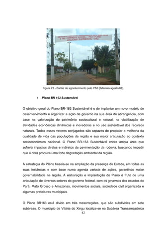 Figura 21 - Cartaz de agradecimento pelo PAS (Altamira agosto/08).


         •   Plano BR 163 Sustentável


O objetivo geral do Plano BR-163 Sustentável é o de implantar um novo modelo de
desenvolvimento e organizar a ação de governo na sua área de abrangência, com
base na valorização do patrimônio sociocultural e natural, na viabilização de
atividades econômicas dinâmicas e inovadoras e no uso sustentável dos recursos
naturais. Todos esses vetores conjugados são capazes de propiciar a melhoria da
qualidade de vida das populações da região e sua maior articulação ao contexto
socioeconômico nacional. O Plano BR-163 Sustentável cobre ampla área que
sofrerá impactos diretos e indiretos da pavimentação da rodovia, buscando impedir
que a obra produza uma forte degradação ambiental da região.


A estratégia do Plano baseia-se na ampliação da presença do Estado, em todas as
suas instâncias e com base numa agenda variada de ações, garantindo maior
governabilidade na região. A elaboração e implantação do Plano é fruto de uma
articulação de diversos setores do governo federal, com os governos dos estados do
Pará, Mato Grosso e Amazonas, movimentos sociais, sociedade civil organizada e
algumas prefeituras municipais.


O Plano BR163 está divido em três mesorregiões, que são subdividas em sete
subáreas. O município de Vitória do Xingu localiza-se na Subárea Transamazônica
                                       42
 