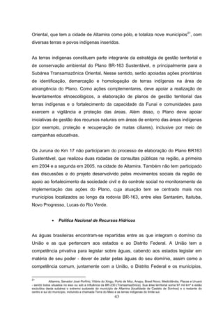 Oriental, que tem a cidade de Altamira como pólo, e totaliza nove municípios21, com
diversas terras e povos indígenas inseridos.


As terras indígenas constituem parte integrante da estratégia de gestão territorial e
de conservação ambiental do Plano BR-163 Sustentável, e principalmente para a
Subárea Transamazônica Oriental. Nesse sentido, serão apoiadas ações prioritárias
de identificação, demarcação e homologação de terras indígenas na área de
abrangência do Plano. Como ações complementares, deve apoiar a realização de
levantamentos etnoecológicos, a elaboração de planos de gestão territorial das
terras indígenas e o fortalecimento da capacidade da Funai e comunidades para
exercem a vigilância e proteção das áreas. Além disso, o Plano deve apoiar
iniciativas de gestão dos recursos naturais em áreas de entorno das áreas indígenas
(por exemplo, proteção e recuperação de matas ciliares), inclusive por meio de
campanhas educativas.


Os Juruna do Km 17 não participaram do processo de elaboração do Plano BR163
Sustentável, que realizou duas rodadas de consultas públicas na região, a primeira
em 2004 e a segunda em 2005, na cidade de Altamira. Também não tem participado
das discussões e do projeto desenvolvido pelos movimentos sociais da região de
apoio ao fortalecimento da sociedade civil e do controle social no monitoramento da
implementação das ações do Plano, cuja atuação tem se centrado mais nos
municípios localizados ao longo da rodovia BR-163, entre eles Santarém, Itaituba,
Novo Progresso, Lucas do Rio Verde.


              •    Política Nacional de Recursos Hídricos


As águas brasileiras encontram-se repartidas entre as que integram o domínio da
União e as que pertencem aos estados e ao Distrito Federal. A União tem a
competência privativa para legislar sobre águas, cabendo aos estados legislar em
matéria de seu poder - dever de zelar pelas águas do seu domínio, assim como a
competência comum, juntamente com a União, o Distrito Federal e os municípios,

21
             Altamira, Senador José Porfírio, Vitória do Xingu, Porto de Moz, Anapu, Brasil Novo, Medicilândia, Placas e Uruará
- sendo todos situados no eixo ou sob a influência da BR-230 (Transamazônica). Sua área territorial soma 97 mil km² e estão
excluídos desta subárea o extremo sudoeste do município de Altamira (localidade de Castelo de Sonhos) e o restante do
centro e sul do município, incluindo a chamada Terra do Meio e as terras indígenas do limite sul.
                                                             43
 