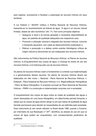 para registrar, acompanhar e fiscalizar a exploração de recursos hídricos em seus
territórios.


A Lei Federal n.° 9433/97 instituiu a Política Nacional de Recursos Hídricos,
baseando-se no reconhecimento da finitude da água. “A água é um recurso natural
limitado, dotado de valor econômico” (Art. 1º). Tem como principais objetivos:
       •     Assegurar à atual e às futuras gerações a necessária disponibilidade de
             água, em padrões de qualidade adequados aos respectivos usos;
       •     Promover a utilização racional e integrada dos recursos hídricos, incluindo
             o transporte aquaviário, com vistas ao desenvolvimento sustentável; e
       •     Efetivar a prevenção e a defesa contra eventos hidrológicos críticos de
             origem natural ou decorrentes do uso inadequado dos recursos hídricos.


São instrumentos da Política Nacional de Recursos Hídricos: a) Planos de recursos
hídricos; b) Enquadramento dos corpos de água; c) Outorga do direito de uso dos
recursos hídricos; e d) Cobrança pelo uso de recursos hídricos.


Os planos de recursos hídricos visam a fundamentar e a orientar sua implementação
e o gerenciamento desses recursos. Os planos de recursos hídricos devem ser
elaborados em três níveis: i. Nacional - Plano Nacional de Recursos Hídricos; ii.
Estadual - Plano Estadual de Recursos Hídricos; e iii. Regional/Bacias Hidrográficas
- Plano de Bacia Hidrográfica. O propósito principal do Plano Nacional de Recursos
Hídricos – PNRH, é a construção e implementação conjuntas com a sociedade.


O enquadramento dos corpos de água indica as metas de qualidade das águas a
serem alcançadas em uma bacia hidrográfica, em determinado período temporal, a
classe que os corpos de água devem atingir ou em que classe de qualidade de água
deverão permanecer para atender às necessidades de uso definidas pela sociedade.
Esse instrumento já vem sendo utilizado no Brasil desde 1986, quando o Conama,
por intermédio de sua Resolução n.º 2022, identificou as classes de uso em que os
corpos de água podem ser enquadrados, com correspondentes parâmetros de
qualidade.


22
           Atual Resolução Conama n.º 357/2005.
                                                  44
 