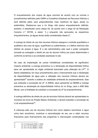 O enquadramento dos corpos de água ocorrerá de acordo com as normas e
procedimentos definidos pelo CNRH e Conselhos Estaduais de Recursos Hídricos e
será definido pelos usos preponderantes mais restritivos da água, atuais ou
pretendidos. Destaca-se que o rio Xingu não possui enquadramento definido,
portanto, é classificado como classe 02, de acordo com o artigo 42 da Resolução
Conama n.º 357/05, a saber: “[...] enquanto não aprovados os respectivos
enquadramentos, as águas doces serão consideradas classe 2”.


A outorga do direito de uso dos recursos hídricos assegura o controle quantitativo e
qualitativo dos usos da água, superficiais ou subterrâneas, e o efetivo exercício dos
direitos de acesso à água. É o ato administrativo pelo qual o poder outorgante
concede ao outorgado o direito de uso do recurso hídrico por prazo determinado e
conforme os termos e as condições expressas no ato.


No caso da implantação de usinas hidrelétricas consideradas de significativo
impacto ambiental, a outorga preventiva ou a declaração de disponibilidade hídrica
deve ser apresentada ao órgão ambiental licenciador para obtenção da LP23. O
Ibama estabeleceu em seus procedimentos para o licenciamento que a declaração
de disponibilidade de água para a utilização dos recursos hídricos deverá ser
apresentada24 durante a análise de viabilidade ambiental do empreendimento, fase
que antecede a concessão de LP. A ANEEL deve apresentar ao IBAMA a outorga
preventiva ou declaração de disponibilidade hídrica do rio Xingu, para o AHE Belo
Monte, com a finalidade de subsidiar a concessão da LP do empreendimento.


A outorga definitiva de direito de uso de recursos hídricos deverá ser apresentada no
momento do envio do Projeto Básico Ambiental, e deverá subsidiar a concessão da
LI do empreendimento25.


A cobrança pelo uso de recursos hídricos tem como objetivo reconhecer a água
como bem econômico, incentivar a racionalização de seu uso e obter recursos
financeiros para financiamento dos programas e intervenções contemplados nos


23
        Art. 4º da Resolução CNRH n.º 65/06.
24
        Art. 18º e 19º da In IBAMA n.º 65/05.
25
        Art. 18º e 19º da In IBAMA n.º 65/05.
                                                45
 