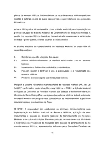planos de recursos hídricos. Serão cobrados os usos de recursos hídricos que forem
sujeitos à outorga, dentre os quais está previsto o aproveitamento dos potenciais
hidrelétricos.


A bacia hidrográfica foi estabelecida como unidade territorial para implantação da
política e atuação do Sistema Nacional de Gerenciamento de Recursos Hídricos. A
gestão dos recursos hídricos deverá ser descentralizada e contar com a participação
de todos – poder público, setores usuários e sociedade civil.


O Sistema Nacional de Gerenciamento de Recursos Hídricos foi criado com os
seguintes objetivos:


I-      Coordenar a gestão integrada das águas;
II -    Arbitrar administrativamente os conflitos relacionados com os recursos
        hídricos;
III -   Implementar a Política Nacional de Recursos Hídricos;
IV -    Planejar, regular e controlar o uso, a preservação e a recuperação dos
        recursos hídricos;
V-      Promover a cobrança pelo uso de recursos hídricos.


Integram o Sistema Nacional de Gerenciamento de Recursos Hídricos (Art. 33º, Lei
9433/97): o Conselho Nacional de Recursos Hídricos – CNRH; a Agência Nacional
de Águas; os Conselhos de Recursos Hídricos dos Estados e do Distrito Federal; os
Comitês de Bacia Hidrográfica; os órgãos dos poderes públicos federal, estaduais,
do Distrito Federal e municipais cujas competências se relacionem com a gestão de
recursos hídricos; e as Agências de Água.


O CNRH é responsável por estabelecer as diretrizes complementares para
implementação da Política Nacional de Recursos Hídricos, aplicação de seus
instrumentos e atuação do Sistema Nacional de Gerenciamento de Recursos
Hídricos, entre outras atribuições. Ele é composto por representantes dos Ministérios
e Secretarias da Presidência da República com atuação no gerenciamento ou no
uso de recursos hídricos; representantes indicados pelos Conselhos Estaduais de


                                         46
 