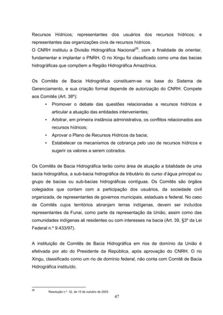 Recursos Hídricos; representantes dos usuários dos recursos hídricos; e
representantes das organizações civis de recursos hídricos.
O CNRH instituiu a Divisão Hidrográfica Nacional26, com a finalidade de orientar,
fundamentar e implantar o PNRH. O rio Xingu foi classificado como uma das bacias
hidrográficas que compõem a Região Hidrográfica Amazônica.


Os Comitês de Bacia Hidrográfica constituem-se na base do Sistema de
Gerenciamento, e sua criação formal depende de autorização do CNRH. Compete
aos Comitês (Art. 38º):
       •     Promover o debate das questões relacionadas a recursos hídricos e
             articular a atuação das entidades intervenientes;
       •     Arbitrar, em primeira instância administrativa, os conflitos relacionados aos
             recursos hídricos;
       •     Aprovar o Plano de Recursos Hídricos da bacia;
       •     Estabelecer os mecanismos de cobrança pelo uso de recursos hídricos e
             sugerir os valores a serem cobrados.


Os Comitês de Bacia Hidrográfica terão como área de atuação a totalidade de uma
bacia hidrográfica, a sub-bacia hidrográfica de tributário do curso d’água principal ou
grupo de bacias ou sub-bacias hidrográficas contíguas. Os Comitês são órgãos
colegiados que contam com a participação dos usuários, da sociedade civil
organizada, de representantes de governos municipais, estaduais e federal. No caso
de Comitês cujos territórios abranjam terras indígenas, devem ser incluídos
representantes da Funai, como parte da representação da União, assim como das
comunidades indígenas ali residentes ou com interesses na bacia (Art. 39, §3º da Lei
Federal n.º 9.433/97).


A instituição de Comitês de Bacia Hidrográfica em rios de domínio da União é
efetivada por ato do Presidente da República, após aprovação do CNRH. O rio
Xingu, classificado como um rio de domínio federal, não conta com Comitê de Bacia
Hidrográfica instituído.




26
           Resolução n.º 32, de 15 de outubro de 2003.
                                                         47
 