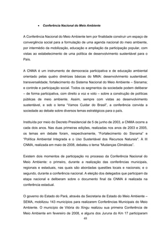 •   Conferência Nacional do Meio Ambiente


A Conferência Nacional do Meio Ambiente tem por finalidade construir um espaço de
convergência social para a formulação de uma agenda nacional do meio ambiente,
por intermédio da mobilização, educação e ampliação da participação popular, com
vistas ao estabelecimento de uma política de desenvolvimento sustentável para o
País.


A CNMA é um instrumento de democracia participativa e de educação ambiental
orientado pelas quatro diretrizes básicas do MMA: desenvolvimento sustentável;
transversalidade; fortalecimento do Sistema Nacional do Meio Ambiente – Sisnama;
e controle e participação social. Todos os segmentos da sociedade podem deliberar
– de forma participativa, com direito a voz e voto – sobre a construção de políticas
públicas de meio ambiente. Assim, sempre com vistas ao desenvolvimento
sustentável, e sob o lema “Vamos Cuidar do Brasil”, a conferência convida a
sociedade ao debate sobre diversos temas estratégicos para o país.


Instituída por meio do Decreto Presidencial de 5 de junho de 2003, a CNMA ocorre a
cada dois anos. Nas duas primeiras edições, realizadas nos anos de 2003 e 2005,
os temas em debate foram, respectivamente, “Fortalecimento do Sisnama” e
“Política Ambiental Integrada e o Uso Sustentável dos Recursos Naturais". A III
CNMA, realizada em maio de 2008, debateu o tema “Mudanças Climáticas”.


Existem dois momentos de participação no processo da Conferência Nacional do
Meio Ambiente: o primeiro, durante a realização das conferências municipais,
regionais e estaduais, nas quais são abordadas questões locais e nacionais; e o
segundo, durante a conferência nacional. A eleição dos delegados que participam da
etapa nacional e deliberam sobre o documento final da CNMA é realizada na
conferência estadual.


O governo do Estado do Pará, através da Secretaria de Estado do Meio Ambiente –
SEMA, mobilizou 143 municípios para realizarem Conferências Municipais do Meio
Ambiente. O município de Vitória do Xingu realizou sua primeira Conferência de
Meio Ambiente em fevereiro de 2008, e alguns dos Juruna do Km 17 participaram
                                        48
 