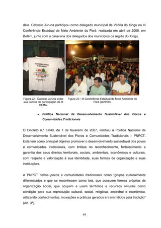 dela. Caboclo Juruna participou como delegado municipal de Vitória do Xingu na III
Conferência Estadual de Meio Ambiente do Pará, realizada em abril de 2008, em
Belém, junto com a caravana dos delegados dos municípios da região do Xingu.




Figura 22 - Caboclo Juruna exibe    Figura 23 - III Conferência Estadual de Meio Ambiente do
sua camisa de participação da III                         Pará (abril/08).
             CEMA.


             •   Política Nacional de Desenvolvimento Sustentável dos Povos e
                 Comunidades Tradicionais


O Decreto n.º 6.040, de 7 de fevereiro de 2007, instituiu a Política Nacional de
Desenvolvimento Sustentável dos Povos e Comunidades Tradicionais – PNPCT.
Esta tem como principal objetivo promover o desenvolvimento sustentável dos povos
e comunidades tradicionais, com ênfase no reconhecimento, fortalecimento e
garantia dos seus direitos territoriais, sociais, ambientais, econômicos e culturais,
com respeito e valorização à sua identidade, suas formas de organização e suas
instituições.


A PNPCT define povos e comunidades tradicionais como “grupos culturalmente
diferenciados e que se reconhecem como tais, que possuem formas próprias de
organização social, que ocupam e usam territórios e recursos naturais como
condição para sua reprodução cultural, social, religiosa, ancestral e econômica,
utilizando conhecimentos, inovações e práticas gerados e transmitidos pela tradição”
(Art. 3º).


                                                49
 