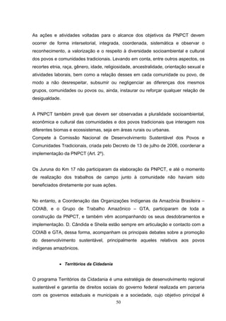 As ações e atividades voltadas para o alcance dos objetivos da PNPCT devem
ocorrer de forma intersetorial, integrada, coordenada, sistemática e observar o
reconhecimento, a valorização e o respeito à diversidade socioambiental e cultural
dos povos e comunidades tradicionais. Levando em conta, entre outros aspectos, os
recortes etnia, raça, gênero, idade, religiosidade, ancestralidade, orientação sexual e
atividades laborais, bem como a relação desses em cada comunidade ou povo, de
modo a não desrespeitar, subsumir ou negligenciar as diferenças dos mesmos
grupos, comunidades ou povos ou, ainda, instaurar ou reforçar qualquer relação de
desigualdade.


A PNPCT também prevê que devem ser observadas a pluralidade socioambiental,
econômica e cultural das comunidades e dos povos tradicionais que interagem nos
diferentes biomas e ecossistemas, seja em áreas rurais ou urbanas.
Compete à Comissão Nacional de Desenvolvimento Sustentável dos Povos e
Comunidades Tradicionais, criada pelo Decreto de 13 de julho de 2006, coordenar a
implementação da PNPCT (Art. 2º).


Os Juruna do Km 17 não participaram da elaboração da PNPCT, e até o momento
de realização dos trabalhos de campo junto à comunidade não haviam sido
beneficiados diretamente por suas ações.


No entanto, a Coordenação das Organizações Indígenas da Amazônia Brasileira –
COIAB, e o Grupo de Trabalho Amazônico – GTA, participaram de toda a
construção da PNPCT, e também vêm acompanhando os seus desdobramentos e
implementação. D. Cândida e Sheila estão sempre em articulação e contacto com a
COIAB e GTA, dessa forma, acompanham os principais debates sobre a promoção
do desenvolvimento sustentável, principalmente aqueles relativos aos povos
indígenas amazônicos.


             • Territórios da Cidadania


O programa Territórios da Cidadania é uma estratégia de desenvolvimento regional
sustentável e garantia de direitos sociais do governo federal realizada em parceria
com os governos estaduais e municipais e a sociedade, cujo objetivo principal é
                                          50
 