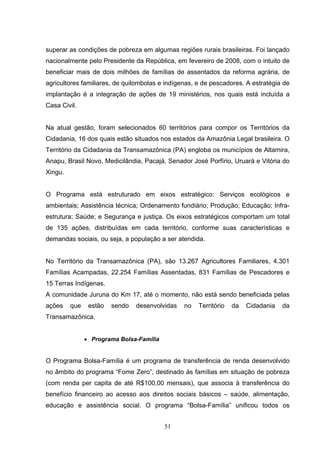 superar as condições de pobreza em algumas regiões rurais brasileiras. Foi lançado
nacionalmente pelo Presidente da República, em fevereiro de 2008, com o intuito de
beneficiar mais de dois milhões de famílias de assentados da reforma agrária, de
agricultores familiares, de quilombolas e indígenas, e de pescadores. A estratégia de
implantação é a integração de ações de 19 ministérios, nos quais está incluída a
Casa Civil.


Na atual gestão, foram selecionados 60 territórios para compor os Territórios da
Cidadania, 16 dos quais estão situados nos estados da Amazônia Legal brasileira. O
Território da Cidadania da Transamazônica (PA) engloba os municípios de Altamira,
Anapu, Brasil Novo, Medicilândia, Pacajá, Senador José Porfírio, Uruará e Vitória do
Xingu.


O Programa está estruturado em eixos estratégico: Serviços ecológicos e
ambientais; Assistência técnica; Ordenamento fundiário; Produção; Educação; Infra-
estrutura; Saúde; e Segurança e justiça. Os eixos estratégicos comportam um total
de 135 ações, distribuídas em cada território, conforme suas características e
demandas sociais, ou seja, a população a ser atendida.


No Território da Transamazônica (PA), são 13.267 Agricultores Familiares, 4.301
Famílias Acampadas, 22.254 Famílias Assentadas, 831 Famílias de Pescadores e
15 Terras Indígenas.
A comunidade Juruna do Km 17, até o momento, não está sendo beneficiada pelas
ações    que    estão   sendo   desenvolvidas   no   Território   da   Cidadania   da
Transamazônica.


               • Programa Bolsa-Família


O Programa Bolsa-Família é um programa de transferência de renda desenvolvido
no âmbito do programa “Fome Zero”, destinado às famílias em situação de pobreza
(com renda per capita de até R$100,00 mensais), que associa à transferência do
benefício financeiro ao acesso aos direitos sociais básicos – saúde, alimentação,
educação e assistência social. O programa “Bolsa-Família” unificou todos os


                                          51
 