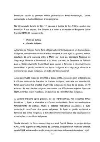 benefícios sociais do governo federal (Bolsa-Escola, Bolsa-Alimentação, Cartão-
Alimentação e Auxílio-Gás) num único programa.


Na comunidade Juruna do Km 17, apenas a família do Sr. Antônio recebe este
benefício. A sua esposa, Sra. Zuleide, é a titular, e ela recebe do Programa Bolsa-
Família R$150,00 mensalmente.


          •   Ponto de Cultura
          •   Carteira Indígena


A Carteira de Projetos Fome Zero e Desenvolvimento Sustentável em Comunidades
Indígenas, também denominada Carteira Indígena, é uma ação do governo federal,
resultado de uma parceria entre o MDS, por meio da Secretaria Nacional de
Segurança Alimentar e Nutricional, e do MMA, por meio da Secretaria de Políticas
para o Desenvolvimento Sustentável, para apoiar e fomentar o desenvolvimento
sustentável, a gestão ambiental das terras indígenas e a segurança alimentar e
nutricional dos povos indígenas, em todo o território nacional.


A sua construção iniciou-se em 2003, e desde então, de acordo com o Relatório da
II Oficina Nacional de Trabalho da Carteira Indígena, realizada em setembro/08,
foram aprovados 250 projetos envolvendo indígenas de mais de 92 etnias, em 19
estados. As associações indígenas respondem por 90% desses projetos. Cerca de
R$17,1 milhões foram investidos, em benefício de 12.888 famílias indígenas.


A Carteira Indígena apóia projetos, de até R$150.000,00, nas seguintes linhas
temáticas: 1) Apoio a atividades econômicas sustentáveis; 2) Apoio à realização e
fortalecimento de práticas rituais e saberes tradicionais associados à auto-
sustentação econômica dos povos indígenas; 3) Apoio à gestão ambiental e
territorial das terras indígenas; e 4) Fortalecimento institucional das organizações e
associações comunitárias indígenas.


Sheila Machado da Silva Juruna integra o atual Comitê Gestor do projeto (antiga
CAP), como suplente no Movimento de Mulheres, enquanto num momento anterior,
desde 2004, vinha sendo a suplente do representante indígena da Amazônia Legal.
                                          52
 