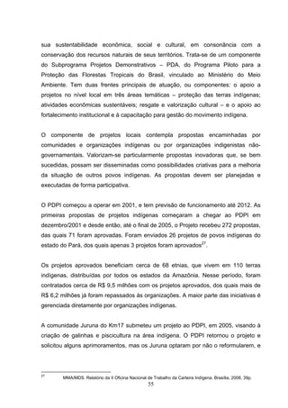sua sustentabilidade econômica, social e cultural, em consonância com a
conservação dos recursos naturais de seus territórios. Trata-se de um componente
do Subprograma Projetos Demonstrativos – PDA, do Programa Piloto para a
Proteção das Florestas Tropicais do Brasil, vinculado ao Ministério do Meio
Ambiente. Tem duas frentes principais de atuação, ou componentes: o apoio a
projetos no nível local em três áreas temáticas – proteção das terras indígenas;
atividades econômicas sustentáveis; resgate e valorização cultural – e o apoio ao
fortalecimento institucional e à capacitação para gestão do movimento indígena.


O componente de projetos locais contempla propostas encaminhadas por
comunidades e organizações indígenas ou por organizações indigenistas não-
governamentais. Valorizam-se particularmente propostas inovadoras que, se bem
sucedidas, possam ser disseminadas como possibilidades criativas para a melhoria
da situação de outros povos indígenas. As propostas devem ser planejadas e
executadas de forma participativa.


O PDPI começou a operar em 2001, e tem previsão de funcionamento até 2012. As
primeiras propostas de projetos indígenas começaram a chegar ao PDPI em
dezembro/2001 e desde então, até o final de 2005, o Projeto recebeu 272 propostas,
das quais 71 foram aprovadas. Foram enviados 26 projetos de povos indígenas do
estado do Pará, dos quais apenas 3 projetos foram aprovados27.


Os projetos aprovados beneficiam cerca de 68 etnias, que vivem em 110 terras
indígenas, distribuídas por todos os estados da Amazônia. Nesse período, foram
contratados cerca de R$ 9,5 milhões com os projetos aprovados, dos quais mais de
R$ 6,2 milhões já foram repassados às organizações. A maior parte das iniciativas é
gerenciada diretamente por organizações indígenas.


A comunidade Juruna do Km17 submeteu um projeto ao PDPI, em 2005, visando à
criação de galinhas e piscicultura na área indígena. O PDPI retornou o projeto e
solicitou alguns aprimoramentos, mas os Juruna optaram por não o reformularem, e




27
        MMA/MDS. Relatório da II Oficina Nacional de Trabalho da Carteira Indígena. Brasília, 2008, 39p.
                                                   55
 