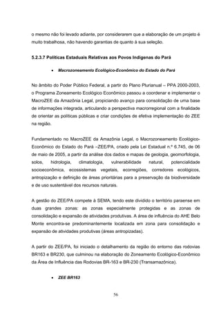 o mesmo não foi levado adiante, por considerarem que a elaboração de um projeto é
muito trabalhosa, não havendo garantias de quanto à sua seleção.


5.2.3.7 Políticas Estaduais Relativas aos Povos Indígenas do Pará

             •   Macrozoneamento Ecológico-Econômico do Estado do Pará


No âmbito do Poder Público Federal, a partir do Plano Plurianual – PPA 2000-2003,
o Programa Zoneamento Ecológico Econômico passou a coordenar e implementar o
MacroZEE da Amazônia Legal, propiciando avanço para consolidação de uma base
de informações integrada, articulando a perspectiva macrorregional com a finalidade
de orientar as políticas públicas e criar condições de efetiva implementação do ZEE
na região.


Fundamentado no MacroZEE da Amazônia Legal, o Macrozoneamento Ecológico-
Econômico do Estado do Pará –ZEE/PA, criado pela Lei Estadual n.º 6.745, de 06
de maio de 2005, a partir da análise dos dados e mapas de geologia, geomorfologia,
solos,   hidrologia,      climatologia,   vulnerabilidade   natural,   potencialidade
socioeconômica, ecossistemas         vegetais,   ecorregiões, corredores ecológicos,
antropização e definição de áreas prioritárias para a preservação da biodiversidade
e de uso sustentável dos recursos naturais.


A gestão do ZEE/PA compete à SEMA, tendo este dividido o território paraense em
duas grandes zonas: as zonas especialmente protegidas e as zonas de
consolidação e expansão de atividades produtivas. A área de influência do AHE Belo
Monte encontra-se predominantemente localizada em zona para consolidação e
expansão de atividades produtivas (áreas antropizadas).


A partir do ZEE/PA, foi iniciado o detalhamento da região do entorno das rodovias
BR163 e BR230, que culminou na elaboração do Zoneamento Ecológico-Econômico
da Área de Influência das Rodovias BR-163 e BR-230 (Transamazônica).


             •   ZEE BR163



                                           56
 