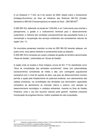 A Lei Estadual n.º 7.243, de 9 de Janeiro de 2009, dispõe sobre o Zoneamento
Ecológico-Econômico da Área de Influência das Rodovias BR-163 (Cuiabá-
Santarém) e BR-230 (Transamazônica) no estado do Pará – ZEE BR16328.


O ZEE BR-163, elaborado na escala de 1:250.000, é um “instrumento para orientar o
planejamento, a gestão e o ordenamento territorial para o desenvolvimento
sustentável, a melhoria das condições socioeconômicas das populações locais e a
manutenção e recuperação dos serviços ambientais dos ecossistemas naturais da
região” (Art. 1º).


Os municípios paraenses inseridos na área do ZEE BR-163 deverão adequar, em
quatro anos, seus planos diretores e zoneamentos locais ao disposto.
O ZEE BR-163 é composto por quatro unidades de gestão do território denominadas
“Áreas de Gestão”, subdivididas em “Zonas de Gestão”.


A região onde se localiza a Área Indígena Juruna do Km 17 foi classificada como
“Zona de consolidação das atividades econômicas”: áreas com potencialidade
socioeconômica considerada de média a alta, com contingente populacional
compatível com o nível de suporte da área, cujo grau de desenvolvimento humano
permite a opção pelo fortalecimento do potencial existente, com adensamento das
cadeias produtivas, via consolidação das atividades que demonstrem capacidade
competitiva de atendimento ao mercado interno e externo, com atenção ao
desenvolvimento tecnológico e cuidados ambientais. Inserida na Área de Gestão
Produtiva, onde o uso dos recursos naturais pode garantir, mediante crescente
incorporação de progresso técnico, melhor qualidade de vida à população.




28
            Publicada no Diário Oficial do Estado do Pará nº. 31341 de 20/01/2009. O site da Imprensa Oficial do estado do
Pará foi acessado em 03/03/09, no seguinte endereço eletrônico:
www.ioepa.com.br/site/mat/mostraMateria2.asp?ID_materia=275878&ID_tipo=21.
                                                             57
 