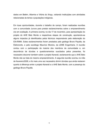 dados em Belém, Altamira e Vitória do Xingu, visitando instituições com atividades
relacionadas às terras e populações indígenas.


Em duas oportunidades, durante o trabalho de campo, foram realizadas reuniões
com a comunidade Juruna para prestar esclarecimentos sobre o empreendimento
ora em avaliação. A primeira ocorreu no dia 17 de novembro, para apresentação do
projeto do AHE Belo Monte e respectivas etapas de construção, apontando-se
alguns impactos já identificados pelos técnicos responsáveis pela elaboração do
EIA-RIMA. Estes esclarecimentos foram prestados pelo geólogo Bruno Payolla, da
Eletronorte, e pelo sociólogo Maurício Moreira, da LEME Engenharia. A reunião
contou com a participação da maioria dos membros da comunidade e, em
decorrência de dúvidas e questionamentos suscitados pelos presentes, foi
necessário discorrer também sobre o projeto Kararaô, esclarecendo que o AHE Belo
Monte não se trata do mesmo empreendimento. A segunda reunião ocorreu no mês
de fevereiro/2009, e foi mais uma vez necessário dirimir dúvidas que ainda restaram
quanto à diferença entre o projeto Kararaô e o AHE Belo Monte, com a presença do
geólogo Bruno Payolla.




                                        6
 