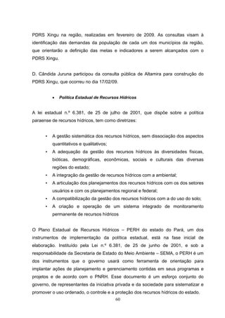 PDRS Xingu na região, realizadas em fevereiro de 2009. As consultas visam à
identificação das demandas da população de cada um dos municípios da região,
que orientarão a definição das metas e indicadores a serem alcançados com o
PDRS Xingu.


D. Cândida Juruna participou da consulta pública de Altamira para construção do
PDRS Xingu, que ocorreu no dia 17/02/09.


          •   Política Estadual de Recursos Hídricos


A lei estadual n.º 6.381, de 25 de julho de 2001, que dispõe sobre a política
paraense de recursos hídricos, tem como diretrizes:


      •   A gestão sistemática dos recursos hídricos, sem dissociação dos aspectos
          quantitativos e qualitativos;
      •   A adequação da gestão dos recursos hídricos às diversidades físicas,
          bióticas, demográficas, econômicas, sociais e culturais das diversas
          regiões do estado;
      •   A integração da gestão de recursos hídricos com a ambiental;
      •   A articulação dos planejamentos dos recursos hídricos com os dos setores
          usuários e com os planejamentos regional e federal;
      •   A compatibilização da gestão dos recursos hídricos com a do uso do solo;
      •   A criação e operação de um sistema integrado de monitoramento
          permanente de recursos hídricos


O Plano Estadual de Recursos Hídricos – PERH do estado do Pará, um dos
instrumentos de implementação da política estadual, está na fase inicial de
elaboração. Instituído pela Lei n.º 6.381, de 25 de junho de 2001, e sob a
responsabilidade da Secretaria de Estado do Meio Ambiente – SEMA, o PERH é um
dos instrumentos que o governo usará como ferramenta de orientação para
implantar ações de planejamento e gerenciamento contidas em seus programas e
projetos e de acordo com o PNRH. Esse documento é um esforço conjunto do
governo, de representantes da iniciativa privada e da sociedade para sistematizar e
promover o uso ordenado, o controle e a proteção dos recursos hídricos do estado.
                                          60
 