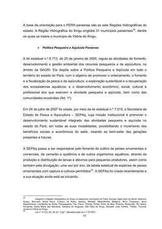 A base de orientação para o PERH paraense são as sete Regiões Hidrográficas do
estado. A Região Hidrográfica do Xingu engloba 31 municípios paraenses29, dentre
os quais se insere o município de Vitória do Xingu.


              •    Política Pesqueira e Aquícola Paraense


A lei estadual n.º 6.713, de 25 de janeiro de 2005, regula as atividades de fomento,
desenvolvimento e gestão ambiental dos recursos pesqueiros e da aqüicultura, no
âmbito da SAGRI. Ela dispõe sobre a Política Pesqueira e Aqüícola em todo o
território do estado do Pará, com o objetivo de promover o ordenamento, o fomento
e a fiscalização da pesca e da aqüicultura; a exploração sustentável e a recuperação
dos ecossistemas aquáticos; e o desenvolvimento econômico, social, cultural e
profissional dos que exercem a atividade pesqueira e aqüícola, bem como das
comunidades envolvidas (Art. 1º).


Em 24 de julho de 2007 foi criada, por meio da lei estadual n.º 7.019, a Secretaria de
Estado de Pesca e Aquicultura – SEPAq, cuja missão institucional é promover o
desenvolvimento sustentável integrado das atividades pesqueira e aquícola no
estado do Pará, em todas as suas modalidades, possibilitando o incremento dos
benefícios sociais e econômicos do setor, visando ao bem-estar das gerações
presentes e futuras.


A SEPAq passa a ser responsável pelo fomento do cultivo de peixes ornamentais e
comerciais, de camarão e quelônios e de outros organismos aquáticos, através da
produção e distribuição de larvas e alevinos para pequenos produtores, assim como
também pela divulgação, uma vez por ano, da tabela estadual de espécies de peixes
ornamentais com captura e cultivos permitidos30. A SEPAq foi criada recentemente e
a sua atuação ainda está se iniciando.




29
            Integram a Região Hidrográfica do Xingu os seguintes municípios do Pará: Gurupá, Água Azul do Norte, Altamira,
Anapu, Bannach, Brasil Novo, Cumaru do Norte, Itaituba, Marabá, Medicilândia, Melgaco, Novo Progresso, Novo
Repartimento, Ourilândia do Norte, Parauapebas, Pau D'arco, Placas, Portel, Porto de Moz, Prainha, Redenção, Rio Maria,
Ruropolis, Santa Maria das Barreiras, Santana do Araguaia, São Félix do Xingu, Senador José Porfírio, Trairão, Tucumã,
Uruara e Vitória do Xingu.
30
            Lei n.º 6.723, Art. 26, §1° e §2°, alterados pela Lei n.º 7019/07.
                                                           61
 
