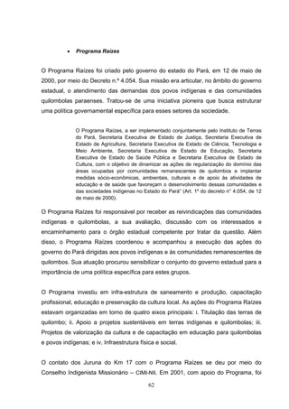 •   Programa Raízes


O Programa Raízes foi criado pelo governo do estado do Pará, em 12 de maio de
2000, por meio do Decreto n.º 4.054. Sua missão era articular, no âmbito do governo
estadual, o atendimento das demandas dos povos indígenas e das comunidades
quilombolas paraenses. Tratou-se de uma iniciativa pioneira que busca estruturar
uma política governamental específica para esses setores da sociedade.


              O Programa Raízes, a ser implementado conjuntamente pelo Instituto de Terras
              do Pará, Secretaria Executiva de Estado de Justiça, Secretaria Executiva de
              Estado de Agricultura, Secretaria Executiva de Estado de Ciência, Tecnologia e
              Meio Ambiente, Secretaria Executiva de Estado de Educação, Secretaria
              Executiva de Estado de Saúde Pública e Secretaria Executiva de Estado de
              Cultura, com o objetivo de dinamizar as ações de regularização do domínio das
              áreas ocupadas por comunidades remanescentes de quilombos e implantar
              medidas sócio-econômicas, ambientais, culturais e de apoio às atividades de
              educação e de saúde que favoreçam o desenvolvimento dessas comunidades e
              das sociedades indígenas no Estado do Pará” (Art. 1º do decreto n° 4.054, de 12
              de maio de 2000).

O Programa Raízes foi responsável por receber as reivindicações das comunidades
indígenas e quilombolas, a sua avaliação, discussão com os interessados e
encaminhamento para o órgão estadual competente por tratar da questão. Além
disso, o Programa Raízes coordenou e acompanhou a execução das ações do
governo do Pará dirigidas aos povos indígenas e às comunidades remanescentes de
quilombos. Sua atuação procurou sensibilizar o conjunto do governo estadual para a
importância de uma política específica para estes grupos.


O Programa investiu em infra-estrutura de saneamento e produção, capacitação
profissional, educação e preservação da cultura local. As ações do Programa Raízes
estavam organizadas em torno de quatro eixos principais: i. Titulação das terras de
quilombo; ii. Apoio a projetos sustentáveis em terras indígenas e quilombolas; iii.
Projetos de valorização da cultura e de capacitação em educação para quilombolas
e povos indígenas; e iv. Infraestrutura física e social.


O contato dos Juruna do Km 17 com o Programa Raízes se deu por meio do
Conselho Indigenista Missionário – CIMI-NII. Em 2001, com apoio do Programa, foi

                                            62
 