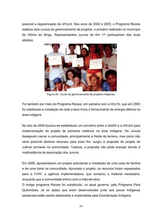 possível a regularização da APIJUX. Nos anos de 2002 e 2003, o Programa Raízes
realizou dois cursos de gerenciamento de projetos, o primeiro realizado no município
de Vitória do Xingu. Representantes Juruna do Km 17 participaram das duas
edições.




                  Figura 25 - Curso de gerenciamento de projetos indígenas.


Foi também por meio do Programa Raízes, em parceria com a CELPA, que em 2003
foi viabilizada a instalação da rede e teve início o fornecimento de energia elétrica na
área indígena.


No ano de 2005 buscou-se estabelecer um convênio entre a SAGRI e a APIJUX para
implementação do projeto de pomares coletivos na área indígena. Os Juruna
desejavam cercar a comunidade, principalmente a frente do terreno, mas como não
seria possível destinar recursos para esse fim, surgiu a proposta do projeto de
cultivar pomares na comunidade. Todavia, a proposta não pôde avançar devido à
inadimplência da associação dos Juruna.


Em 2006, apresentaram um projeto solicitando a instalação de uma casa de farinha
e de uma horta na comunidade. Aprovado o projeto, os recursos foram repassados
para a FVPP, a agência implementadora, que comprou o material necessário,
enquanto que a comunidade entrou com a mão-de-obra.
O antigo programa Raízes foi substituído, no atual governo, pelo Programa Pará
Quilombola. Já as ações que eram desenvolvidas junto aos povos indígenas
paraenses estão sendo elaboradas e implantadas pela Coordenação Indígena.


                                             63
 
