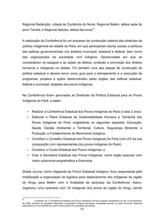 Regional Redenção, cidade de Ourilândia do Norte; Regional Belém, aldeia sede do
povo Tembé; e Regional Itaituba, aldeia Sai-cinza31.


A realização da Conferência foi um processo de construção coletiva das diretrizes da
política indigenista do estado do Pará, em que participaram atores sociais e políticos
das esferas governamentais nos âmbitos municipal, estadual e federal, bem como
das organizações da sociedade civil indígena. Oportunidade em que se
consolidaram os espaços e as ações de defesa, proteção e promoção dos direitos
humanos e indígenas no estado. Foi também uma das etapas de construção da
política estadual e deverá servir como guia para o planejamento e a execução de
programas, projetos e ações desenvolvidos pelos órgãos das esferas estadual,
federal e municipal, dirigidas aos povos indígenas.


Na Conferência foram aprovadas as Diretrizes da Política Estadual para os Povos
Indígenas do Pará, a saber:


     •   Realizar a Conferência Estadual dos Povos Indígenas do Pará a cada 2 anos;
     •   Elaborar o Plano Estadual de Sustentabilidade Humana e Territorial dos
         Povos Indígenas do Pará, englobando os seguintes aspectos: Educação,
         Saúde, Gestão Ambiental e Territorial, Cultura, Segurança Alimentar e
         Produção, e Fortalecimento do Movimento Indígena;
     •   Constituir o Conselho Estadual dos Povos Indígenas do Pará (com 2/3 da sua
         composição com representantes dos povos indígenas do Pará);
     •   Constituir o Fundo Estadual dos Povos Indígenas; e
     •   Criar a Secretaria Estadual dos Povos Indígenas, como órgão executor com
         maior autonomia programática e financeira.


Sheila Juruna, como integrante do Fórum Estadual Indígena, ficou responsável pela
mobilização e organização da logística para deslocamento dos indígenas da região
do Xingu para Belém com a finalidade de participar da Conferência. Assim,
organizou uma caravana com 18 indígenas dos povos da região do Xingu, sendo


31
            O relatório da 1ª Conferência Estadual dos Povos Indígenas do Pará, lançado oficialmente no dia 10 de dezembro
de 2008, sintetiza as questões referentes à população indígena paraense, suscitadas durante os sete encontros regionais
preparatórios e na Conferência, assim como prioriza as propostas aprovadas.
                                                           65
 
