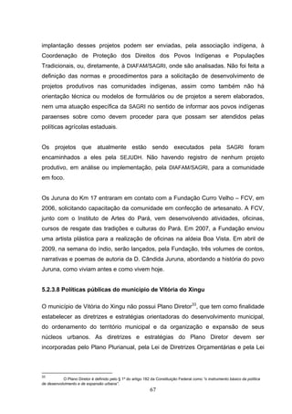 implantação desses projetos podem ser enviadas, pela associação indígena, à
Coordenação de Proteção dos Direitos dos Povos Indígenas e Populações
Tradicionais, ou, diretamente, à DIAFAM/SAGRI, onde são analisadas. Não foi feita a
definição das normas e procedimentos para a solicitação de desenvolvimento de
projetos produtivos nas comunidades indígenas, assim como também não há
orientação técnica ou modelos de formulários ou de projetos a serem elaborados,
nem uma atuação específica da SAGRI no sentido de informar aos povos indígenas
paraenses sobre como devem proceder para que possam ser atendidos pelas
políticas agrícolas estaduais.


Os projetos que atualmente estão sendo executados pela SAGRI foram
encaminhados a eles pela SEJUDH. Não havendo registro de nenhum projeto
produtivo, em análise ou implementação, pela DIAFAM/SAGRI, para a comunidade
em foco.


Os Juruna do Km 17 entraram em contato com a Fundação Curro Velho – FCV, em
2006, solicitando capacitação da comunidade em confecção de artesanato. A FCV,
junto com o Instituto de Artes do Pará, vem desenvolvendo atividades, oficinas,
cursos de resgate das tradições e culturas do Pará. Em 2007, a Fundação enviou
uma artista plástica para a realização de oficinas na aldeia Boa Vista. Em abril de
2009, na semana do índio, serão lançados, pela Fundação, três volumes de contos,
narrativas e poemas de autoria da D. Cândida Juruna, abordando a história do povo
Juruna, como viviam antes e como vivem hoje.


5.2.3.8 Políticas públicas do município de Vitória do Xingu

O município de Vitória do Xingu não possui Plano Diretor33, que tem como finalidade
estabelecer as diretrizes e estratégias orientadoras do desenvolvimento municipal,
do ordenamento do território municipal e da organização e expansão de seus
núcleos urbanos. As diretrizes e estratégias do Plano Diretor devem ser
incorporadas pelo Plano Plurianual, pela Lei de Diretrizes Orçamentárias e pela Lei



33
           O Plano Diretor é definido pelo § 1º do artigo 182 da Constituição Federal como “o instrumento básico da política
de desenvolvimento e de expansão urbana”.
                                                             67
 
