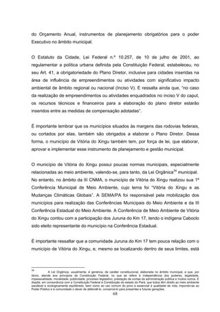 do Orçamento Anual, instrumentos de planejamento obrigatórios para o poder
Executivo no âmbito municipal.


O Estatuto da Cidade, Lei Federal n.º 10.257, de 10 de julho de 2001, ao
regulamentar a política urbana definida pela Constituição Federal, estabeleceu, no
seu Art. 41, a obrigatoriedade do Plano Diretor, inclusive para cidades inseridas na
área de influência de empreendimentos ou atividades com significativo impacto
ambiental de âmbito regional ou nacional (Inciso V). E ressalta ainda que, “no caso
da realização de empreendimentos ou atividades enquadrados no inciso V do caput,
os recursos técnicos e financeiros para a elaboração do plano diretor estarão
inseridos entre as medidas de compensação adotadas”.


É importante lembrar que os municípios situados às margens das rodovias federais,
ou cortados por elas, também são obrigados a elaborar o Plano Diretor. Dessa
forma, o município de Vitória do Xingu também tem, por força de lei, que elaborar,
aprovar e implementar esse instrumento de planejamento e gestão municipal.


O município de Vitória do Xingu possui poucas normas municipais, especialmente
relacionadas ao meio ambiente, valendo-se, para tanto, da Lei Orgânica34 municipal.
No entanto, no âmbito da III CNMA, o município de Vitória do Xingu realizou sua 1ª
Conferência Municipal de Meio Ambiente, cujo tema foi “Vitória do Xingu e as
Mudanças Climáticas Globais”. A SEMA/PA foi responsável pela mobilização dos
municípios para realização das Conferências Municipais do Meio Ambiente e da III
Conferência Estadual do Meio Ambiente. A Conferência de Meio Ambiente de Vitória
do Xingu contou com a participação dos Juruna do Km 17, tendo o indígena Caboclo
sido eleito representante do município na Conferência Estadual.


É importante ressaltar que a comunidade Juruna do Km 17 tem pouca relação com o
município de Vitória do Xingu, e, mesmo se localizando dentro de seus limites, está



34
            A Lei Orgânica, usualmente, é genérica, de caráter constitucional, elaborada no âmbito municipal, e que, por
óbvio, atende aos princípios da Constituição Federal, no que se refere à independência dos poderes, legalidade,
impessoalidade, moralidade, publicidade, processo legislativo, prestação de contas da administração pública e muitos outros. E
dispõe, em consonância com a Constituição Federal e Constituição do estado do Pará, que todos têm direito ao meio ambiente
saudável e ecologicamente equilibrado, bem como ao uso comum do povo e essencial à qualidade de vida, impondo-se ao
Poder Público e à comunidade o dever de defendê-lo, conservá-lo para presentes e futuras gerações.
                                                             68
 
