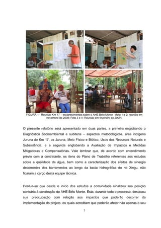 FIGURA 1 - Reunião Km 17 – esclarecimentos sobre o AHE Belo Monte - (foto 1 e 2: reunião em
                novembro de 2008; Foto 3 e 4: Reunião em fevereiro de 2009).



O presente relatório será apresentado em duas partes, a primeira englobando o
Diagnóstico Socioambiental e subitens – aspectos metodológicos, área indígena
Juruna do Km 17, os Juruna, Meio Físico e Biótico, Usos dos Recursos Naturais e
Subsistência, e a segunda englobando a Avaliação de Impactos e Medidas
Mitigadoras e Compensatórias. Vale lembrar que, de acordo com entendimento
prévio com a contratante, os itens do Plano de Trabalho referentes aos estudos
sobre a qualidade da água, bem como a caracterização dos efeitos de sinergia
decorrentes dos barramentos ao longo da bacia hidrográfica do rio Xingu, não
ficaram a cargo desta equipe técnica.


Pontua-se que desde o início dos estudos a comunidade sinalizou sua posição
contrária à construção do AHE Belo Monte. Esta, durante todo o processo, destacou
sua   preocupação      com     relação    aos       impactos   que   poderão    decorrer    da
implementação do projeto, os quais acreditam que poderão afetar não apenas o seu

                                                7
 