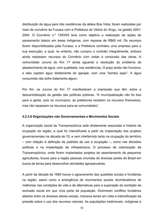 distribuição de água para três residências da aldeia Boa Vista, foram realizadas por
meio de convênio da Funasa com a Prefeitura de Vitória do Xingu, na gestão 2001-
2004. O Convênio n.º 1393/93 teve como objetivo a realização de ações de
saneamento básico em áreas indígenas, com repasse de R$60 mil. Os recursos
foram disponibilizados pela Funasa, e a Prefeitura contratou uma empresa para a
sua execução, a qual, no entanto, não cumpriu o contrato integralmente, embora
ainda restassem recursos do Convênio com vistas à conclusão das obras. A
comunidade Juruna do Km 17 ainda aguarda a resolução do problema de
abastecimento de água, com qualidade, nas residências. O poço ainda não funciona,
e eles captam água diretamente do igarapé, com uma “bomba sapo”. A água
consumida não sofre tratamento algum.


Por fim, os Juruna do Km 17 manifestaram a impressão que têm sobre a
descentralização da gestão das políticas públicas. “A municipalização não foi boa
para a gente, pois os municípios, as prefeituras recebem os recursos financeiros,
mas não repassam os recursos para as comunidades”.


5.2.3.9 Organizações não Governamentais e Movimentos Sociais

A organização social da Transamazônica está diretamente associada à história de
ocupação da região, a qual foi intensificada a partir da implantação dos projetos
governamentais na década de 70, e vem interferindo tanto na ocupação do território
– com relação à definição de padrões de uso e ocupação –, como nas decisões
políticas e na implantação de infraestrutura. O processo de colonização da
Transamazônica, onde foram implantados projetos de assentamento de pequenos
agricultores, trouxe para a região pessoas oriundas de diversas partes do Brasil em
busca de terras para desenvolver atividades agropecuárias.


A partir da década de 1980 houve o agravamento das questões sociais e fundiárias
na região, assim como a emergência de movimentos sociais reivindicatórios de
melhorias nas condições de vida e de alternativas para a superação da condição de
exclusão social em que vivia parte da população. Ocorreram conflitos fundiários
abertos entre os diversos atores sociais, inclusive tendo em vista a intensificação da
pressão sobre o uso dos recursos naturais. As populações tradicionais, indígenas e

                                         70
 