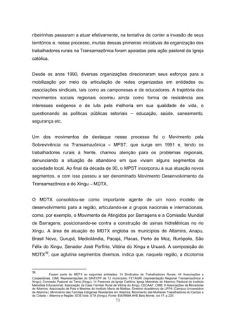 ribeirinhas passaram a atuar efetivamente, na tentativa de conter a invasão de seus
territórios e, nesse processo, muitas dessas primeiras iniciativas de organização dos
trabalhadores rurais na Transamazônica foram apoiadas pela ação pastoral da Igreja
católica.


Desde os anos 1990, diversas organizações direcionaram seus esforços para a
mobilização por meio da articulação de redes organizadas em entidades ou
associações sindicais, tais como as camponesas e de educadores. A trajetória dos
movimentos sociais regionais ocorreu ainda como forma de resistência aos
interesses exógenos e de luta pela melhoria em sua qualidade de vida, o
questionando as políticas públicas setoriais – educação, saúde, saneamento,
segurança etc.


Um dos movimentos de destaque nesse processo foi o Movimento pela
Sobrevivência na Transamazônica – MPST, que surge em 1991 e, tendo os
trabalhadores rurais à frente, chamou atenção para os problemas regionais,
denunciando a situação de abandono em que viviam alguns segmentos da
sociedade local. Ao final da década de 90, o MPST incorporou à sua atuação novos
segmentos, e com isso passou a ser denominado Movimento Desenvolvimento da
Transamazônica e do Xingu – MDTX.


O MDTX consolidou-se como importante agente de um novo modelo de
desenvolvimento para a região, articulando-se a grupos nacionais e internacionais,
como, por exemplo, o Movimento de Atingidos por Barragens e a Comissão Mundial
de Barragens, posicionando-se contra a construção de usinas hidrelétricas no rio
Xingu. A área de atuação do MDTX engloba os municípios de Altamira, Anapu,
Brasil Novo, Gurupá, Medicilândia, Pacajá, Placas, Porto de Moz, Rurópolis, São
Félix do Xingu, Senador José Porfírio, Vitória do Xingu e Uruará. A composição do
MDTX36, que aglutina segmentos diversos, indica que, naquela região, a dicotomia


36
             Fazem parte do MDTX as seguintes entidades: 14 Sindicatos de Trabalhadores Rurais; 44 Associações e
Cooperativas; CIMI; Representações do SINTEPP de 12 municípios; FETAGRI (representação Regional Transamazônica e
Xingu); Comissão Pastoral da Terra (Xingu); 14 Pastorais da Igreja Católica; Igreja Metodista de Altamira; Pastoral do Instituto
Metodista Educacional; Associação da Casa Familiar Rural de Vitória do Xingu; CECAAF; CIBB; 8 Associações de Moradores
de Altamira; Associação de Pais e Mestres do Instituto Maria de Mattias; Diretório Acadêmico da UFPA (Campus Universitário
de Altamira); Movimento das Famílias Indígenas Residentes em Altamira; Movimento das Mulheres Trabalhadoras do Campo e
da Cidade – Altamira e Região; SOS Vida; GTA (Xingu). Fonte: EIA/RIMA AHE Belo Monte, vol.17, p.220.
                                                              71
 