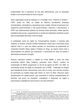 campo/cidade não é expressiva da luta pela sobrevivência, pois as demandas
tendem a ser encaminhadas de forma conjunta.


Outra organização social de destaque é a Fundação Viver, Preservar e Produzir –
FVPP,       criada      em      1992,       na    cidade        de    Altamira,       formalizando          propostas
reivindicatórias, articuladoras e propositivas para a região. Através de parcerias com
organismos governamentais e não governamentais, nacionais e internacionais, a
FVPP vem implementando políticas em diversas áreas (educação, crédito agrícola,
assistência técnica etc.), especialmente no sentido de materializar benefícios sociais
para as populações das áreas rurais da região.


A mobilização social da região da Transamazônica também é marcada pela
violência, no entanto, diversos conflitos fortaleceram ainda mais o movimento social
regional. Este é o caso dos efeitos gerados em decorrência do assassinato da
missionária Dorothy Stang, ligada à Prelazia do Xingu, ao mesmo tempo fruto e
desencadeador de práticas que propiciaram o acirramento do clima de tensão e
efervescência presente na região.


Pode-se mencionar também a criação do Fundo DEMA, a partir dos fatos
envolvendo Ademir Alfeu Federicci, conhecido como “Dema”, membro da
coordenação do MDTX assassinado no dia 25 de agosto de 2001. Em 2003, os
movimentos sociais da região se articularam com a FASE – Federação de Órgãos
para Assistência Social e Educacional, para criar um fundo, com recursos oriundos
da apreensão de madeira ilegal pelo Ibama na Terra do Meio. Recursos esses
transformados em capital perene, cujo rendimento é revertido prioritariamente em
benefício dos povos da Amazônia, combatendo a destruição da região e
promovendo a qualidade da vida humana e do meio ambiente37.




37
             Art. 4º - Os beneficiários dos rendimentos provenientes dos investimentos do Fundo DEMA são cooperativas,
associações ou instituições sem fins lucrativos que atuam dentro da Amazônia Legal brasileira.
            Parágrafo primeiro: A área amazônica paraense, sob influência direta do Movimento de Desenvolvimento da
Transamazônica e Xingu, ou seja, na afluência dos rios Iriri, Xingu e Amazonas (municípios de Pacajá, Anapu, Senador José
Porfírio, Porto de Moz, Gurupá, Uruará, Vitória de Xingu, Altamira, Brasil Novo, Medicilândia, Placas, Rurópolis, Itaituba,
Trairão, Novo Progresso, Jacareacanga, Aveiros), será priorizada em relação à destinação dos recursos oriundos do Acordo de
Doação com encargos, estabelecido entre o Ibama e a FASE, no dia 05 de junho de 2003 (Regimento Interno do Fundo
DEMA).
                                                           72
 