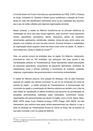 O Comitê Gestor do Fundo é formado por representantes da FASE, FVPP e Prelazia
do Xingu. Entretanto D. Cândida e Sheila Juruna questionam a atuação do Fundo,
tendo em vista não identificarem claramente como se dá a aplicação dos recursos,
que a seu ver estão voltados para algumas organizações somente.


Nesse contexto, a cidade de Altamira transformou-se na principal referência da
mobilização em torno das lutas sociais regionais, onde convivem vários segmentos
sociais: agricultores, pescadores, oleiros, barqueiros, pilotos de voadeiras,
comerciantes, garimpeiros, extrativistas, artesãos, donas de casa, entre outros, que
passam a se mobilizar em torno de lutas comuns. Diversos formatos e modalidades
de organização social surgiram, tanto nas áreas rurais como na cidade. “E, desde o
início dessa luta, campo e cidade se uniram”38


Hoje, um grande número de entidades atua na região. Em Altamira, cidade-pólo,
encontram-se mais de 100 entidades, que participam das lutas sociais e das
manifestações públicas na Transamazônica. Estas representam desde associações
de pequenos agricultores, cooperativas de pequenos agricultores, sindicatos de
trabalhadores rurais e demais sindicatos a movimentos de mulheres, entidades
religiosas, organizações não-governamentais e movimentos ambientalistas.


A cidade de Altamira assumiu uma posição de destaque, não só pela hierarquia
espacial em relação aos demais municípios ou por ter se constituído em porta de
entrada da região – a cidade principal da Transamazônica. A hierarquização dos
municípios da região e a polarização de Altamira relaciona-se também com o fato de
esta cidade ter capitalizado os efeitos simbólicos que decorrem da centralização de
atividades administrativas realizadas pelas instituições, movimentos sociais,
organizações não governamentais que atuam na região, como o Incra, Ibama, Basa,
IBGE, UFPA, Uepa, Funai, Prelazia do Xingu, FVPP, Fetagri, CIMI, MDTX. Um fato
interessante, que confirma este papel central desempenhado por Altamira, é que a
sede do Sindicato de Trabalhadores Rurais de Vitória do Xingu não se localiza na
sua sede municipal, e sim na cidade de Altamira.



38
   FVPP – A história do movimento pelo desenvolvimento da Transamazônica e Xingu. Brasília, MMA / PPG7 / PDA, Série
Sistematização, VIII, p.18.
                                                       73
 