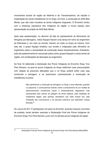 movimentos sociais da região de Altamira e da Transamazônica, de repúdio à
implantação de usinas hidrelétricas no rio Xingu. Em foco, a construção do AHE Belo
Monte, que não mais inundaria as terras indígenas xinguanas. O Encontro contou
com a presença expressiva dos indígenas da região, e houve espaço para
apresentação do projeto do AHE Belo Monte.


Após esta apresentação, no decorrer da fala do representante do Movimento de
Atingidos por Barragens, índios Kayapó fizeram uma dança em torno do engenheiro
da Eletrobras e, em meio ao tumulto, fizeram um corte no braço do mesmo. Com
este ato, o grupo Kayapó sinalizou sua revolta e indignação pela afirmativa do
engenheiro sobre a necessidade de construção desse empreendimento. Entretanto,
este ato posteriormente foi censurado pelos outros grupos Kayapó e outras etnias da
região, com sinalizações de desculpas ao engenheiro.


Ao final, foi elaborada a declaração dos Povos Indígenas do Encontro Xingu Vivo
Para Sempre, na qual os povos indígenas do Xingu reafirmam suas preocupações
com relação às possíveis alterações que o rio Xingu poderá sofrer caso seja
construída a barragem, e se posicionam contrariamente à construção de
hidrelétricas na bacia:


             Não admitiremos a construção de barragens no Xingu e seus afluentes, grandes
             ou pequenas, e continuaremos lutando contra o enraizamento de um modelo de
             desenvolvimento socialmente injusto e ambientalmente degradante, hoje
             representado pelo avanço da grilagem de terras públicas, pela instalação de
             madeireiras ilegais, pelo garimpo clandestino que mata nossos rios, pela
             ampliação das monoculturas e da pecuária extensiva que desmatam nossas
             florestas.40


Os Juruna do Km 17 participaram em peso do Encontro, levando inclusive uma faixa
de protesto, tendo também assinado a Declaração Final dos Povos Indígenas do
Encontro Xingu Vivo Para Sempre, junto com os demais povos indígenas da região.




40
        Declaração Final dos Povos Indígenas do Encontro Xingu Vivo Para Sempre (Maio/2008).
                                            76
 