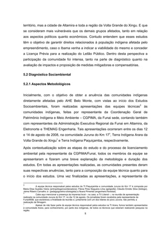 território, mas a cidade de Altamira e toda a região da Volta Grande do Xingu. E que
se consideram mais vulneráveis que os demais grupos afetados, tanto em relação
aos aspectos políticos quanto econômicos. Contudo entendem que esses estudos
têm o objetivo de garantir direitos relacionados à população indígena afetada pelo
empreendimento, caso o Ibama venha a indicar a viabilidade do mesmo e conceder
a Licença Prévia para a realização do Leilão Público. Dentro desta perspectiva a
participação da comunidade foi intensa, tanto na parte de diagnóstico quanto na
avaliação de impactos e proposição de medidas mitigadoras e compensatórias.

5.2 Diagnóstico Sociambiental

5.2.1 Aspectos Metodológicos


Inicialmente, com o objetivo de obter a anuência das comunidades indígenas
diretamente afetadas pelo AHE Belo Monte, com vistas ao início dos Estudos
Socioambientais, foram realizadas apresentações das equipes técnicas3 às
comunidades indígenas, feitas por representante da Coordenação Geral de
Patrimônio Indígena e Meio Ambiente – CGPIMA, da Funai sede, contando também
com representantes da Administração Executiva Regional da Funai em Altamira, da
Eletronorte e THEMAG Engenharia. Tais apresentações ocorreram entre os dias 12
e 14 de agosto de 2008, na comunidade Juruna do Km 174, Terra Indígena Arara da
Volta Grande do Xingu5 e Terra Indígena Paquiçamba, respectivamente.

Após contextualização sobre as etapas do estudo e do processo de licenciamento
ambiental pela representante da CGPIMA/Funai, todos os membros da equipe se
apresentaram e fizeram uma breve explanação da metodologia e duração dos
estudos. Em todas as apresentações realizadas, as comunidades presentes deram
suas respectivas anuências, tanto para a composição da equipe técnica quanto para
o início dos estudos. Uma vez finalizadas as apresentações, a representante da

3
             A equipe técnica responsável pelos estudos da TI Paquiçamba e comunidade Juruna do Km 17 é composta por
Maria Elisa Guedes Vieira (antropóloga/coordenadora); Flávia Pires Nogueira Lima (geógrafa); Cláudio Emidio Silva (biólogo),
Jaime Ribeiro Carvalho Jr. (pedagogo/etno-ictiologista) e Noara Pimentel (engenheira florestal).
4
             Cabe aqui mencionar a presença da imprensa local – no caso, a TV Liberal –, na reunião de apresentação
realizada na comunidade Juruna do Km 17, no dia 12 de agosto. Os jornalistas foram recebidos pela representante da
Funai/BSB, que esclareceu a finalidade da reunião e, juntamente com um dos líderes do povo Juruna, não permitiu a
realização de filmagem.
5
             Apesar de não fazer parte da equipe técnica responsável pelos estudos na TI Arara, fomos também apresentados
à comunidade Arara, para conhecimento, por parte dos indígenas, de todos os técnicos que estariam realizando pesquisa na
região.
                                                             8
 