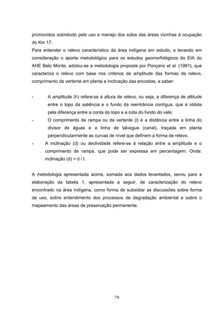 promovidos sobretudo pelo uso e manejo dos solos das áreas vizinhas à ocupação
do Km 17.
Para entender o relevo característico da área indígena em estudo, e levando em
consideração o aporte metodológico para os estudos geomorfológicos do EIA do
AHE Belo Monte, adotou-se a metodologia proposta por Ponçano et al. (1981), que
caracteriza o relevo com base nos critérios de amplitude das formas de relevo,
comprimento da vertente em planta e inclinação das encostas, a saber:


-      A amplitude (h) refere-se à altura de relevo, ou seja, a diferença de altitude
       entre o topo da saliência e o fundo da reentrância contígua, que é obtida
       pela diferença entre a conta do topo e a cota do fundo do vale.
-      O comprimento de rampa ou da vertente (l) é a distância entre a linha do
       divisor de águas e a linha de talvegue (canal), traçada em planta
       perpendicularmente as curvas de nível que definem a forma de relevo.
-     A inclinação (d) ou declividade refere-se à relação entre a amplitude e o
      comprimento de rampa, que pode ser expressa em percentagem. Onde:
      inclinação (d) = d / l.


A metodologia apresentada acima, somada aos dados levantados, serviu para a
elaboração da tabela 1, apresentada a seguir, de caracterização do relevo
encontrado na área indígena, como forma de subsidiar as discussões sobre forma
de uso, sobre entendimento dos processos de degradação ambiental e sobre o
mapeamento das áreas de preservação permanente.




                                        79
 