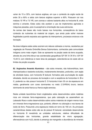 variar de 15 a 35%, com textura argilosa, em que o conteúdo de argila oscila de
entre 35 a 60% e solos com textura argilosa superior a 60%. Possuem cor nos
matizes 10 YR e 7.5 YR, com cromas e valores bastante altos no horizonte B, onde
domina o amarelo. Estes solos não aceitam o uso de implementos agrícolas e
máquinas pesadas, pois é susceptível a cimentação das suas estruturas.
As somas das bases são muito baixas nos horizontes, conseqüência do baixo
conteúdo de nutrientes do material de origem, que ainda pode sofrer maiores
fragilidades quando expostos aos agentes do intemperismo, processos erosivos e de
lixiviação.


Na área indígena estes solos ocorrem em relevos colinares e morros, recobertos por
vegetação de Floresta Ombrófila Densa Submontana, conhecidos pela comunidade
indígena como mata virgem. Este se apresenta na porção oeste da terra ocupada,
através de uma linha tênue nas coordenadas geográficas 52º 09' 31,76 W e -03º 04'
13,44 S, com referência à maior área de pastagem, estendendo-se do oeste até os
limites da porção ocupada.


B) Argissolos Amarelo Alumínico – são solos minerais, não hidromórficos, bem
intemperizados e bastante evoluídos, moderamente drenados, profundos, com argila
de atividade baixa, com horizonte B textural, formados pela acumulação de argila
silicatada, devido ao processo de iluviação e com a seqüência de horizontes A, Bt e
C, podendo ou não possuir horizonte E. O horizonte A tem 35 cm de espessura em
média, geralmente com cores dominantes no matiz (7,5YR5/4) bruno; textura
dominante de areia franca ou franco-argilo-arenosa.


Nesta unidade taxonômica foram englobados solos desenvolvidos sobre matérias
ricos em minerais ferro-magnesianos, que pela coloração se assemelham ao
Latossolo Roxo e solos desenvolvidos sobre outros materiais de origem menos ricos
em minerais ferro-magnesianos que, portanto, diferem na coloração e nos teores de
óxido de ferro. Possuindo uma espessura média em torno de 150 cm. As principais
características destes solos são as de possuir B textural, cerosidade desenvolvida
no horizonte B revestindo as unidades estruturais, relativa dificuldade de
diferenciação   dos   horizontes,   grande   estabilidade   de   micro   agregação,
efervescência com H2O3 devido à presença de manganês e abundância de minerais
                                      83
 