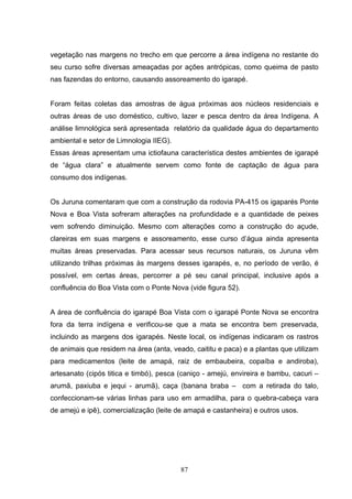 vegetação nas margens no trecho em que percorre a área indígena no restante do
seu curso sofre diversas ameaçadas por ações antrópicas, como queima de pasto
nas fazendas do entorno, causando assoreamento do igarapé.


Foram feitas coletas das amostras de água próximas aos núcleos residenciais e
outras áreas de uso doméstico, cultivo, lazer e pesca dentro da área Indígena. A
análise limnológica será apresentada relatório da qualidade água do departamento
ambiental e setor de Limnologia IIEG).
Essas áreas apresentam uma ictiofauna característica destes ambientes de igarapé
de “água clara” e atualmente servem como fonte de captação de água para
consumo dos indígenas.


Os Juruna comentaram que com a construção da rodovia PA-415 os igaparés Ponte
Nova e Boa Vista sofreram alterações na profundidade e a quantidade de peixes
vem sofrendo diminuição. Mesmo com alterações como a construção do açude,
clareiras em suas margens e assoreamento, esse curso d’água ainda apresenta
muitas áreas preservadas. Para acessar seus recursos naturais, os Juruna vêm
utilizando trilhas próximas às margens desses igarapés, e, no período de verão, é
possível, em certas áreas, percorrer a pé seu canal principal, inclusive após a
confluência do Boa Vista com o Ponte Nova (vide figura 52).


A área de confluência do igarapé Boa Vista com o igarapé Ponte Nova se encontra
fora da terra indígena e verificou-se que a mata se encontra bem preservada,
incluindo as margens dos igarapés. Neste local, os indígenas indicaram os rastros
de animais que residem na área (anta, veado, caititu e paca) e a plantas que utilizam
para medicamentos (leite de amapá, raiz de embaubeira, copaíba e andiroba),
artesanato (cipós titica e timbó), pesca (caniço - amejú, envireira e bambu, cacuri –
arumã, paxiuba e jequi - arumã), caça (banana braba – com a retirada do talo,
confeccionam-se várias linhas para uso em armadilha, para o quebra-cabeça vara
de amejú e ipê), comercialização (leite de amapá e castanheira) e outros usos.




                                         87
 