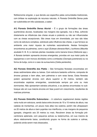 fitofisionomia singular, o que denota uso específico pelas comunidades tradicionais,
com ênfase na exploração de recursos naturais. A Floresta Ombrófila Densa pode
ser subdividida em três subclasses, a saber:


A1) Floresta Ombrófila Densa Aluvial – É o grupo de formações das áreas
quartenárias aluviais, localizadas nas margens dos igarapés, rios e ilhas, sofrendo
diretamente as influências das cheias anuais e podendo ou não ser influenciadas
com as cheias excepcionais. São áreas ricas em diversidade, por isso são tidas
como de estrutura complexa, sobretudo pela influência das cheias, o que fornece ao
ambiente uma maior riqueza de nutrientes sazonalmente. Nestas formações
encontramos as palmeiras, como o açaí (Euterpe oleracea Mart.), buritirana (Mauritia
aculeata H. B. K.) e demais plantas rosuladas como banana brava (Heliconia spp.).
A floresta também apresenta árvores emergentes, providas em sua maior parte de
sapopemas e com troncos afunilados como a embaúba (Cecropia juramensis) ou na
forma de butija, como é o caso da sumaumeira (Ceiba pentandra).


A2) Floresta Ombrófila dos Platôs – São formações florestais encontradas em
áreas sedimentares altas ou baixas. Com estrutura bastante uniforme, composta de
árvores grossas e bem altas, sem palmeiras e com raras lianas. Estas florestas
podem apresentar árvores com altura superior a 50 metros, também são
encontradas espécies emergentes, caracterizada sempre por uma ou mais
dominantes. Não apresentam estratos arbustivos, e as plantas encontradas no sub-
bosque são em sua maioria árvores em fase juvenil em crescimento, resultantes de
matrizes próximas.


A3) Floresta Ombrófila Submontana – A cobertura vegetacional destas regiões
varia muito em estrutura, sendo baixa entre árvores de 10 a 15 metros de altura, nas
cadeias de montanhas, um pouco mais altas nos outeiros, porém não ultrapassam
os 20 metros de altura e bem pujantes nos interflúvios, e nas margens de pequenos
igarapés, chegando aos 25 metros ou mais. Recobrem áreas da formação pré-
cambriana aplainada, com pequenos aclives ou testemunhos, em sua maioria de
altura relativamente baixa, constituindo grupos na forma de outeiros e colinas,
podendo ainda serem mais dissecados.


                                         90
 