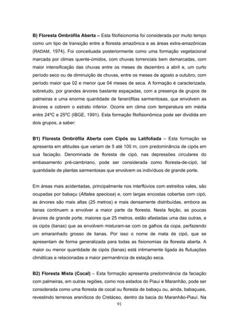 B) Floresta Ombrófila Aberta – Esta fitofisionomia foi considerada por muito tempo
como um tipo de transição entre a floresta amazônica e as áreas extra-amazônicas
(RADAM, 1974). Foi conceituada posteriormente como uma formação vegetacional
marcada por climas quente-úmidos, com chuvas torrenciais bem demarcadas, com
maior intensificação das chuvas entre os meses de dezembro a abril e, um curto
período seco ou de diminuição de chuvas, entre os meses de agosto a outubro, com
período maior que 02 e menor que 04 meses de seca. A formação é caracterizada,
sobretudo, por grandes árvores bastante espaçadas, com a presença de grupos de
palmeiras e uma enorme quantidade de fanerófitas sarmentosas, que envolvem as
árvores e cobrem o estrato inferior. Ocorre em clima com temperatura em média
entre 24ºC e 25ºC (IBGE, 1991). Esta formação fitofisionômica pode ser dividida em
dois grupos, a saber:


B1) Floresta Ombrófila Aberta com Cipós ou Latifoliada – Esta formação se
apresenta em altitudes que variam de 5 até 100 m, com predominância de cipós em
sua faciação. Denominada de floresta de cipó, nas depressões circulares do
embasamento pré-cambriano, pode ser considerada como floresta-de-cipó, tal
quantidade de plantas sarmentosas que envolvem os indivíduos de grande porte.


Em áreas mais acidentadas, principalmente nos interflúvios com estreitos vales, são
ocupadas por babaçu (Attalea speciosa) e, com largas encostas cobertas com cipó,
as árvores são mais altas (25 metros) e mais densamente distribuídas, embora as
lianas continuem a envolver a maior parte da floresta. Nesta feição, as poucas
árvores de grande porte, maiores que 25 metros, estão afastadas uma das outras, e
os cipós (lianas) que as envolvem misturam-se com os galhos da copa, perfazendo
um emaranhado grosso de lianas. Por isso o nome de mata de cipó, que se
apresentam de forma generalizada para todas as fisionomias da floresta aberta. A
maior ou menor quantidade de cipós (lianas) está intimamente ligada às flutuações
climáticas e relacionadas a maior permanência de estação seca.


B2) Floresta Mista (Cocal) – Esta formação apresenta predominância da faciação
com palmeiras, em outras regiões, como nos estados do Piauí e Maranhão, pode ser
considerada como uma floresta de cocal ou floresta de babaçu ou, ainda, babaçuais,
revestindo terrenos areníticos do Cretáceo, dentro da bacia do Maranhão-Piauí. Na
                                        91
 