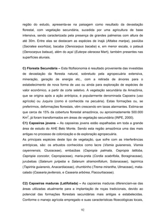 região do estudo, apresenta-se na paisagem como resultado da devastação
florestal, com vegetação secundária, sucedida por uma agricultura de base
intensiva, sendo caracterizada pela presença de grandes palmeiras com altura de
até 30m. Entre elas se destacam as espécies de inajá (Attalea maripa), paxiúba
(Sacratea exorhiza), bacaba (Oenocarpus bacaba) e, em menor escala, o patauá
(Oenocarpus bataua), além do açaí (Euterpe oleracea Mart), também presentes nas
superfícies aluviais.


C) Floresta Secundária – Esta fitofisionomia é resultado proveniente das investidas
de devastação da floresta natural, sobretudo pela agropecuária extensiva,
mineração, geração de energia etc., com a retirada de árvores para o
estabelecimento de nova forma de uso ou ainda para exploração de espécies de
valor econômico, a partir de corte seletivo. A vegetação secundária da Amazônia,
que se origina após a ação antrópica, é popularmente denominada Capoeira (uso
agrícola) ou Juquira (como é conhecida na pecuária). Estas formações ou, se
preferirmos, deformações florestais, vêm crescendo em taxas alarmantes. Estima-se
que cerca de 15% da cobertura florestal amazônica, ou aproximadamente 500.000
Km2, já foram transformados em áreas de vegetação secundária (INPE, 2000).
C1) Capoeiras jovens – As capoeiras jovens estão espalhadas em toda a grande
área de estudo do AHE Belo Monte. Sendo esta região amazônica uma das mais
antigas no processo de colonização e de exploração agropecuária.
As principais espécies deste tipo de vegetação, que sofre com as interferências
antrópicas, são: os arbustos conhecidos como lacre (Vismia guianensis, Vismia
cayennensis,    Clusiaceae),   embaúbas    (Cepropia   palmata,     Cepropia   latiloba,
Cepropia concolor, Cepropiaceae), maria-preta (Cordia scabrifolia, Boraginaceae),
jurubebas (Salanum juripeba e Salanum stramonifolium, Solanaceae), tapiririca
(Tapiriria guianenis, Anacardiaceae), chumbinho (Trema mirantha, Ulmaceae), mata-
calado (Casearia javitensis, e Casearia arbórea, Flacourtiaceae).


C2) Capoeiras maduras (Latifoliada) – As capoeiras maduras diferenciam-se das
áreas utilizadas atualmente para a implantação de roças tradicionais, devido ao
potencial das formações florestais secundárias mais antigas e estabelecidas.
Conforme o manejo agrícola empregado e suas características fitoecológicas locais,


                                          92
 