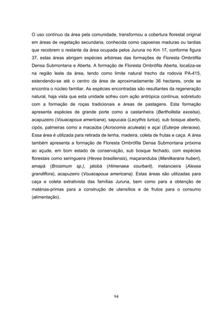 O uso contínuo da área pela comunidade, transformou a cobertura florestal original
em áreas de vegetação secundaria, conhecida como capoeiras maduras ou tardias
que recobrem o restante da área ocupada pelos Juruna no Km 17, conforme figura
37, estas áreas abrigam espécies arbóreas das formações de Floresta Ombrófila
Densa Submontana e Aberta. A formação de Floresta Ombrófila Aberta, localiza-se
na região leste da área, tendo como limite natural trecho da rodovia PA-415,
estendendo-se até o centro da área de aproximadamente 36 hectares, onde se
encontra o núcleo familiar. As espécies encontradas são resultantes da regeneração
natural, haja vista que esta unidade sofreu com ação antrópica contínua, sobretudo
com a formação de roças tradicionais e áreas de pastagens. Esta formação
apresenta espécies de grande porte como a castanheira (Bertholletia excelsa),
acapuzeiro (Vouacapoua americana), sapucaia (Lecythis lurica), sub bosque aberto,
cipós, palmeiras como a macaúba (Acrocomia aculeata) e açaí (Euterpe oleracea).
Essa área é utilizada para retirada de lenha, madeira, coleta de frutas e caça. A área
também apresenta a formação de Floresta Ombrófila Densa Submontana próxima
ao açude, em bom estado de conservação, sub bosque fechado, com espécies
florestais como seringueira (Hevea brasiliensis), maçaranduba (Manilkarana huberi),
amapá    (Brosimum    sp.),   jatobá   (Himenaea   courbaril),   melancieira   (Alexea
grandiflora), acapuzeiro (Vouacapoua americana). Estas áreas são utilizadas para
caça e coleta extrativista das famílias Juruna, bem como para a obtenção de
matérias-primas para a construção de utensílios e de frutos para o consumo
(alimentação).




                                         94
 
