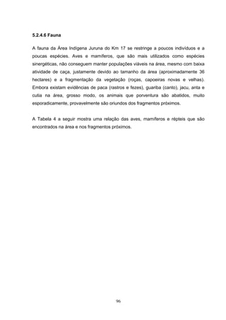 5.2.4.6 Fauna

A fauna da Área Indígena Juruna do Km 17 se restringe a poucos indivíduos e a
poucas espécies. Aves e mamíferos, que são mais utilizados como espécies
sinergéticas, não conseguem manter populações viáveis na área, mesmo com baixa
atividade de caça, justamente devido ao tamanho da área (aproximadamente 36
hectares) e a fragmentação da vegetação (roças, capoeiras novas e velhas).
Embora existam evidências de paca (rastros e fezes), guariba (canto), jacu, anta e
cutia na área, grosso modo, os animais que porventura são abatidos, muito
esporadicamente, provavelmente são oriundos dos fragmentos próximos.


A Tabela 4 a seguir mostra uma relação das aves, mamíferos e répteis que são
encontrados na área e nos fragmentos próximos.




                                       96
 