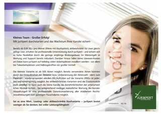 JURXPERTXNEXT GENERATION
www.jurxpert.at 09 | 56
Kleines Team - Großer Erfolg!
Mit jurXpert durchstarten und das Wachstum Ihrer Kanzlei sichern
Bereits ab EUR 50,-- pro Monat (Miete mit Kaufoption), aktbeschränkt für zwei gleich-
zeitige User, erhalten Sie professionelle Unterstützung durch jurXpert - und sichern sich
so hohe Flexibilität durch die geringe einjährige Bindungsdauer. Im Mietentgelt ist
Wartung und Support bereits inkludiert. Darüber hinaus fallen keine Useware-Kosten
an! Dabei kann jurXpert auf beliebig vielen Arbeitsplätzen installiert werden - vor allem
bei Telearbeitsplätzen und Halbtagskräften ein großer Vorteil!
Die kleinste Variante ist ab 500 Akten möglich. Bereits verwendete Akten könnten
durch das Herauslöschen der Altdaten bzw. Umbenennung der Aktenzahl - ident zum
Papierakt - wiederverwendet werden. Ein Aufrüsten auf die Variante 2000+ ist jeder-
zeit und kostengünstig möglich. Bei aktbeschränkten Varianten sind die Zusatzmodule
stark verbilligt. So kann auch die kleine Kanzlei die Annehmlichkeiten der unterschied-
lichen Module nutzen - bei entsprechend niedriger monatlicher Wartung. Bei Kanzlei-
Abspaltungen ist eine professionelle Datenkonvertierung aller etablierten Rechts-
anwaltslösungen zum günstigen Pauschalpreis möglich.
Sei es eine Miet-, Leasing- oder aktbeschränkte Kaufvariante – jurXpert kostet
weniger als Sie denken, bei voller Leistungsfähigkeit!
 