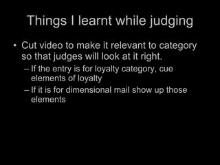 Things I learnt while judging Cut video to make it relevant to category so that judges will look at it right.  If the entry is for loyalty category, cue elements of loyalty If it is for dimensional mail show up those elements 
