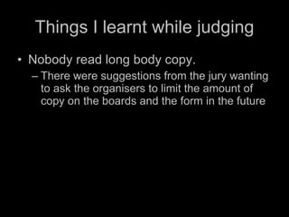 Things I learnt while judging Nobody read long body copy. There were suggestions from the jury wanting to ask the organisers to limit the amount of copy on the boards and the form in the future 